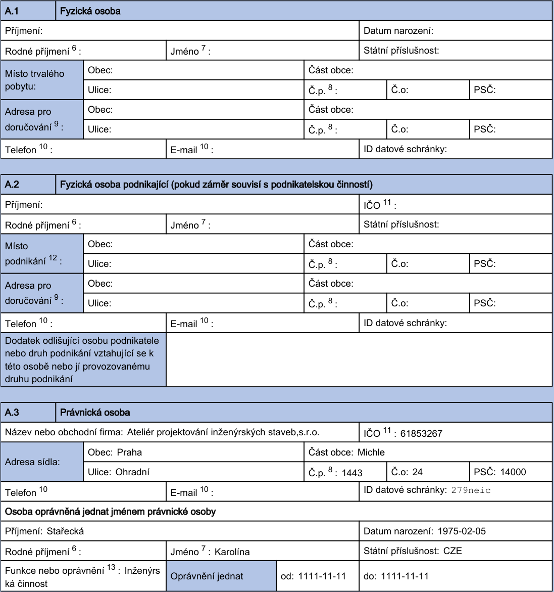 Formulář pro identifikaci osob v rámci úředního dokumentu. Sekce A.1: Fyzická osoba (prázdná). Sekce A.2: Fyzická osoba podnikající (prázdná). Sekce A.3: Právnická osoba: Název: Ateliér projektování inženýrských staveb,s.r.o., IČO: 61853267, Adresa sídla: Praha, Michle, Ohradní 1443/24, PSČ 14000, ID datové schránky: 279neic. Osoba oprávněná jednat jménem právnické osoby: Příjmení: Stařecká, Jméno: Karolína, Datum narození: 1975-02-05, Státní příslušnost: CZE, Funkce nebo oprávnění: Inženýrská činnost, Oprávnění jednat, platnost od 1111-11-11 do 1111-11-11.