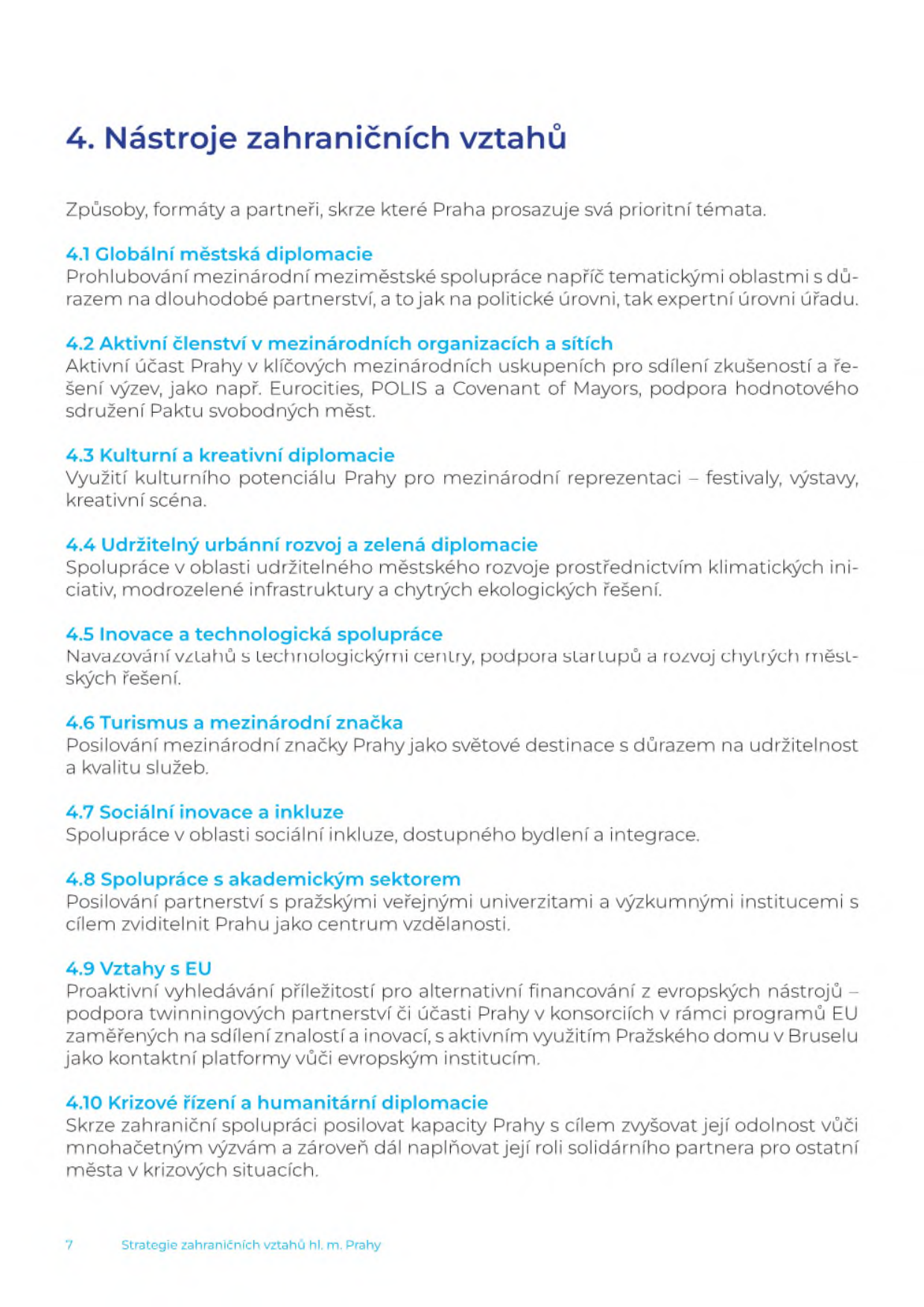 Dokument '4. Nástroje zahraničních vztahů', který definuje způsoby, formáty a partnery pro prosazování prioritních témat Prahy: 4.1 Globální městská diplomacie (prohlubování mezinárodní spolupráce), 4.2 Aktivní členství v mezinárodních organizacích a sítích (např. Eurocities, POLIS, Covenant of Mayors), 4.3 Kulturní a kreativní diplomacie (festivaly, výstavy), 4.4 Udržitelný urbánní rozvoj a zelená diplomacie (klimatické iniciativy, modrozelená infrastruktura), 4.5 Inovace a technologická spolupráce (startupy, chytrá řešení), 4.6 Turismus a mezinárodní značka (udržitelnost a kvalita služeb), 4.7 Sociální inovace a inkluze (dostupné bydlení, integrace), 4.8 Spolupráce s akademickým sektorem (univerzity, výzkumné instituce), 4.9 Vztahy s EU (alternativní financování, Pražský dům v Bruselu), 4.10 Krizové řízení a humanitární diplomacie (zvyšování odolnosti, solidarita). Dokument je součástí 'Strategie zahraničních vztahů hl. m. Prahy', strana 7.