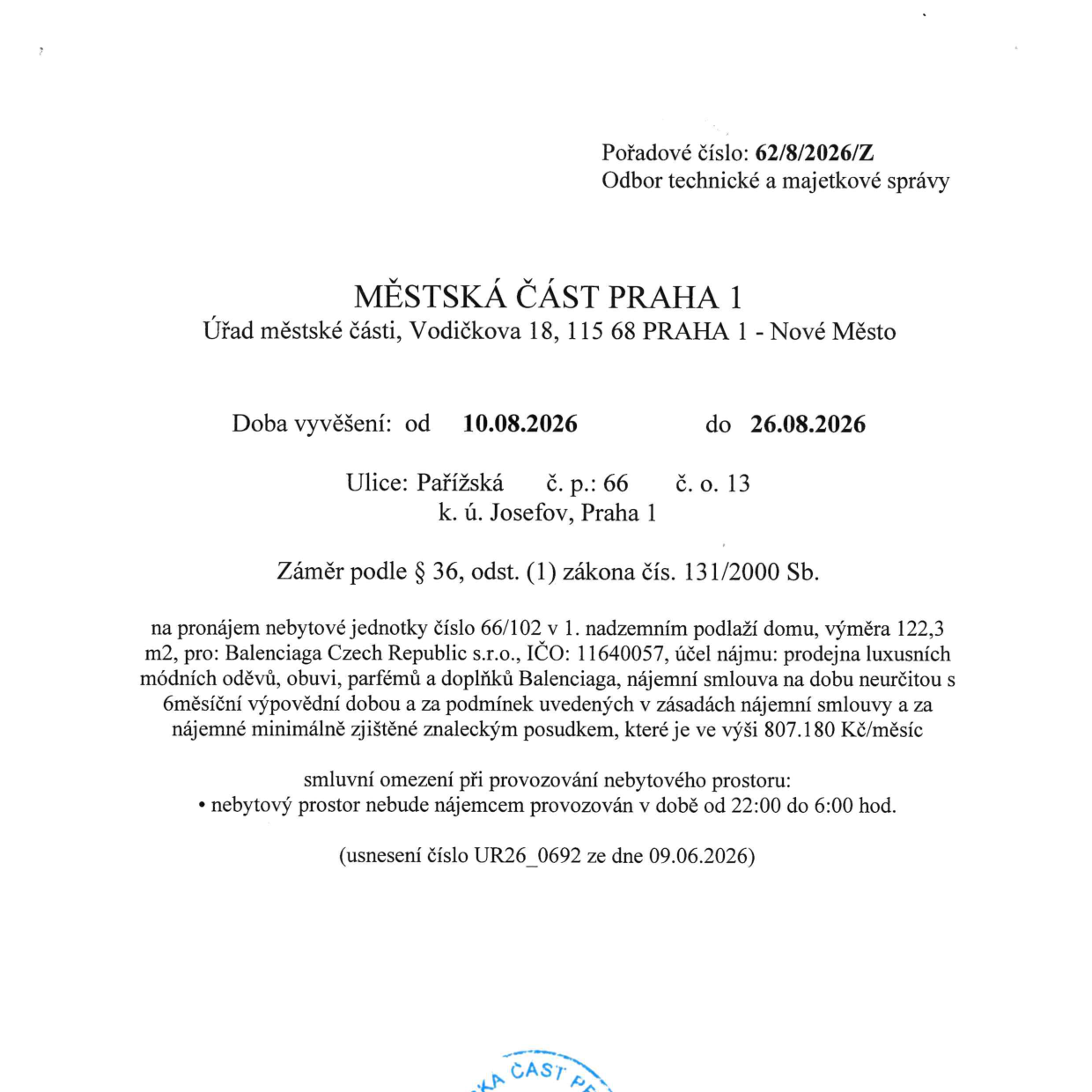Úřední oznámení Městské části Praha 1, Odbor technické a majetkové správy, pořadové číslo 62/8/2026/Z. Předmětem je záměr pronájmu nebytové jednotky č. 66/102 v 1. nadzemním podlaží domu na adrese Pařížská č.p. 66, č.o. 13, k.ú. Josefov, Praha 1. Záměr se zveřejňuje v době od 10.08.2026 do 26.08.2026 v souladu se zákonem č. 131/2000 Sb. Nájemcem má být společnost Balenciaga Czech Republic s.r.o., IČO: 11640057. Účelem nájmu je prodejna luxusních módních oděvů, obuvi, parfémů a doplňků Balenciaga. Nájemní smlouva bude na dobu neurčitou s 6měsíční výpovědní dobou a nájemným minimálně ve výši 807.180 Kč/měsíc. Smluvní omezení provozu: nebytový prostor nebude provozován v době od 22:00 do 6:00 hod. Usnesení číslo UR26_0692 ze dne 09.06.2026.