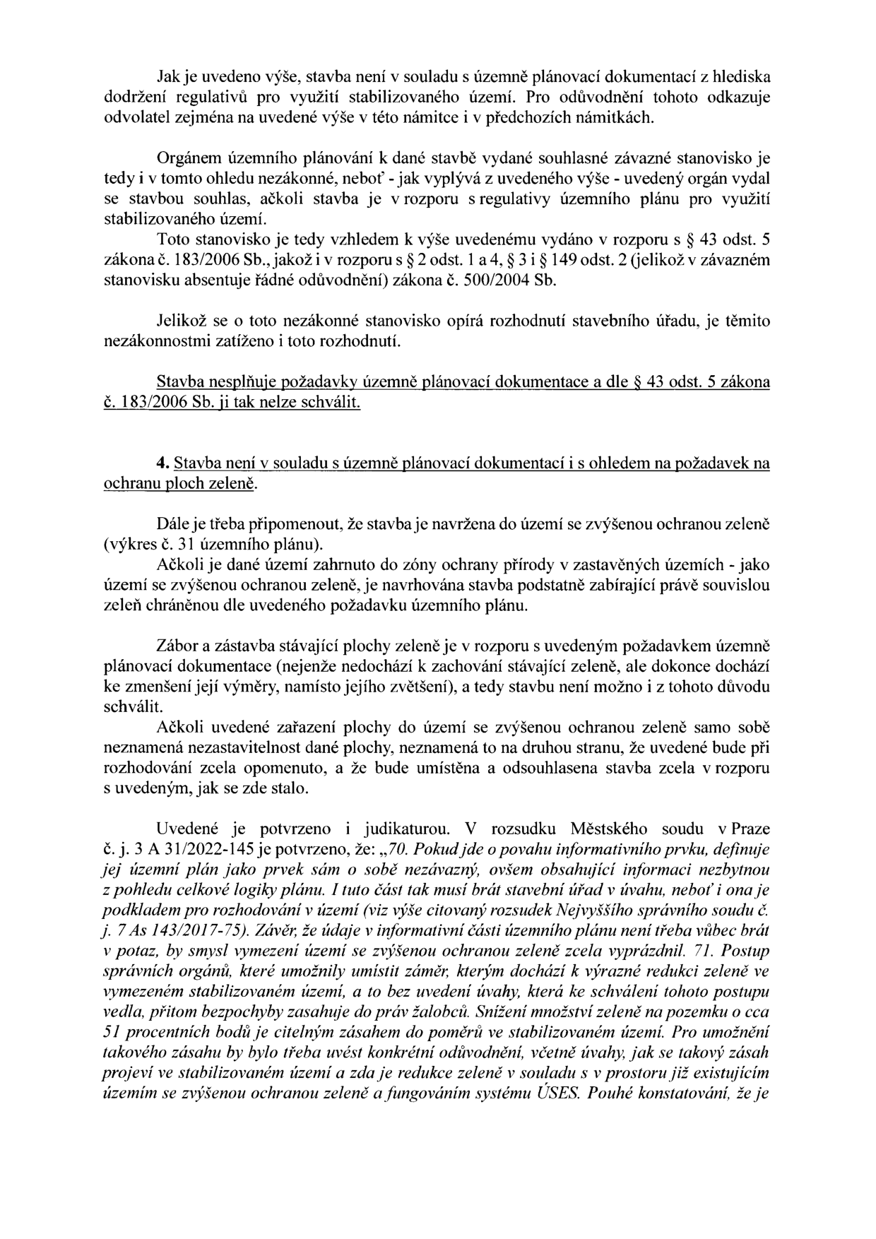 Textový dokument obsahující právní argumentaci proti stavebnímu povolení. Hlavní body: 1. Stavba není v souladu s územně plánovací dokumentací a regulativy využití stabilizovaného území. 2. Závazné stanovisko orgánu územního plánování je nezákonné, neboť je v rozporu s § 43 odst. 5 zákona č. 183/2006 Sb. a postrádá řádné odůvodnění dle zákona č. 500/2004 Sb. 3. Stavba je v rozporu s požadavkem na ochranu ploch zeleně, neboť dochází k redukci stávající zeleně v území se zvýšenou ochranou. Dokument cituje judikaturu Městského soudu v Praze (č. j. 3 A 31/2022-145) a Nejvyššího správního soudu (č. j. 7 As 143/2017-75), které zdůrazňují nutnost brát v úvahu informativní části územního plánu při rozhodování o záměrech, které redukují zeleň.