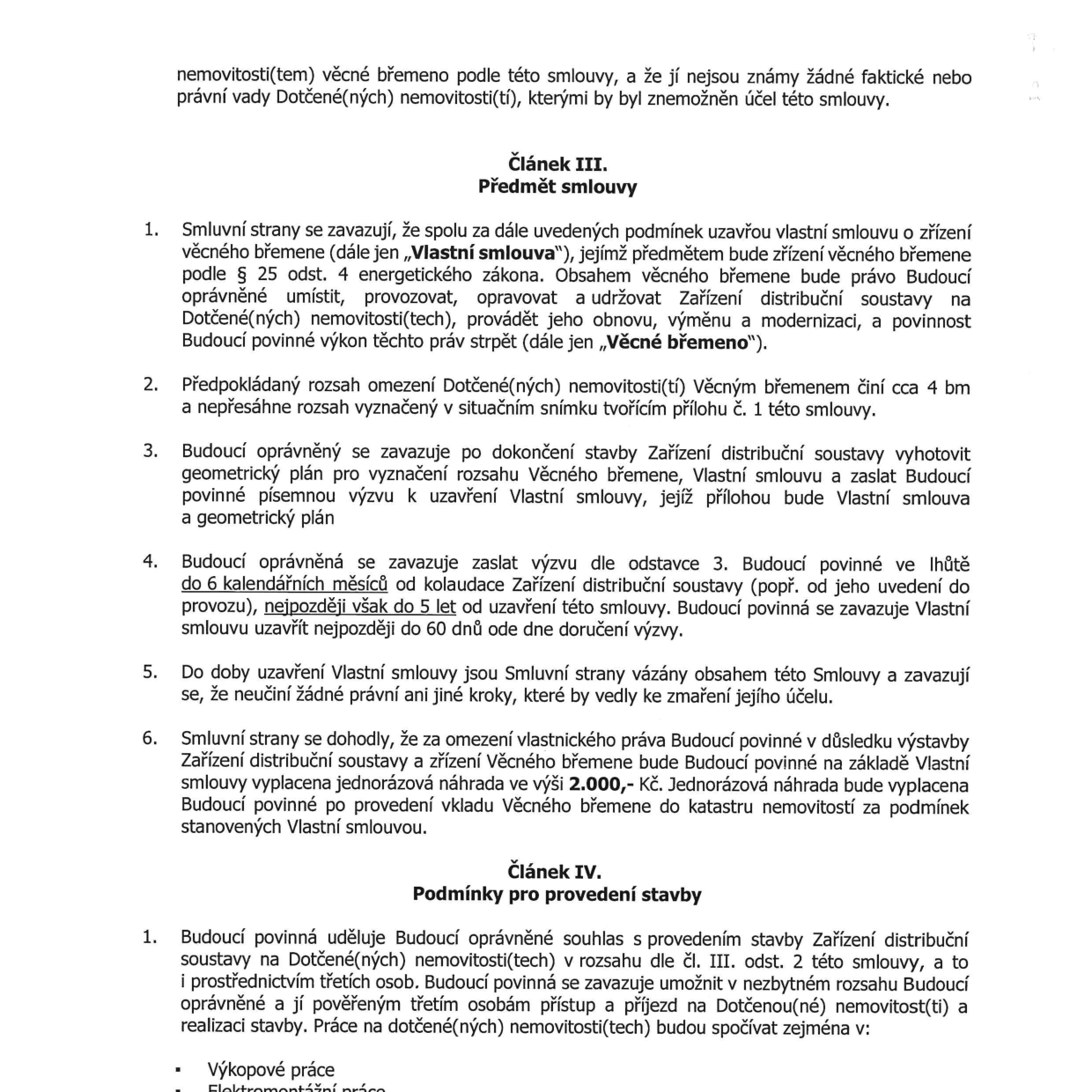 Smlouva o budoucí smlouvě o zřízení věcného břemene. Článek III. Předmět smlouvy: 1. Smluvní strany se zavazují uzavřít smlouvu o zřízení věcného břemene dle § 25 odst. 4 energetického zákona (právo umístit, provozovat, opravovat a udržovat zařízení distribuční soustavy). 2. Rozsah omezení cca 4 bm. 3. Budoucí oprávněný zajistí geometrický plán. 4. Výzva k uzavření smlouvy do 6 měsíců od kolaudace, nejpozději do 5 let od podpisu této smlouvy. 5. Závazek nečinit kroky ke zmaření účelu. 6. Jednorázová náhrada za zřízení věcného břemene činí 2.000,- Kč. Článek IV. Podmínky pro provedení stavby: 1. Budoucí povinná uděluje souhlas s provedením stavby a přístupem na pozemek. Práce zahrnují výkopové a elektromontážní práce.