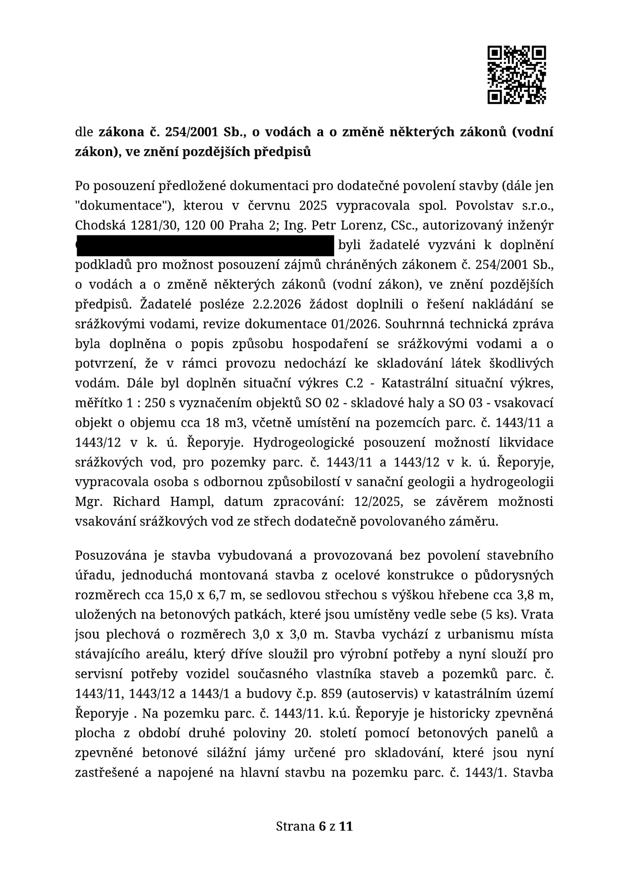 Text dokumentu dle zákona č. 254/2001 Sb., o vodách. Obsah: Posouzení dokumentace pro dodatečné povolení stavby vypracované v červnu 2025 společností Povolstav s.r.o. (Chodská 1281/30, Praha 2) a Ing. Petrem Lorenzem, CSc. Žadatelé doplnili 2.2.2026 řešení nakládání se srážkovými vodami, situaci C.2 (skladová hala SO 02 a vsakovací objekt SO 03 o objemu cca 18 m3 na parc. č. 1443/11 a 1443/12 v k.ú. Řeporyje). Hydrogeologické posouzení vypracoval Mgr. Richard Hampl (12/2025). Popis stavby: jednoduchá montovaná stavba z ocelové konstrukce, rozměry cca 15,0 x 6,7 m, výška hřebene cca 3,8 m, sedlová střecha, plechová vrata 3,0 x 3,0 m. Stavba slouží pro servisní potřeby vozidel autoservisu (budova č.p. 859) na pozemcích parc. č. 1443/11, 1443/12 a 1443/1 v k.ú. Řeporyje. Strana 6 z 11.