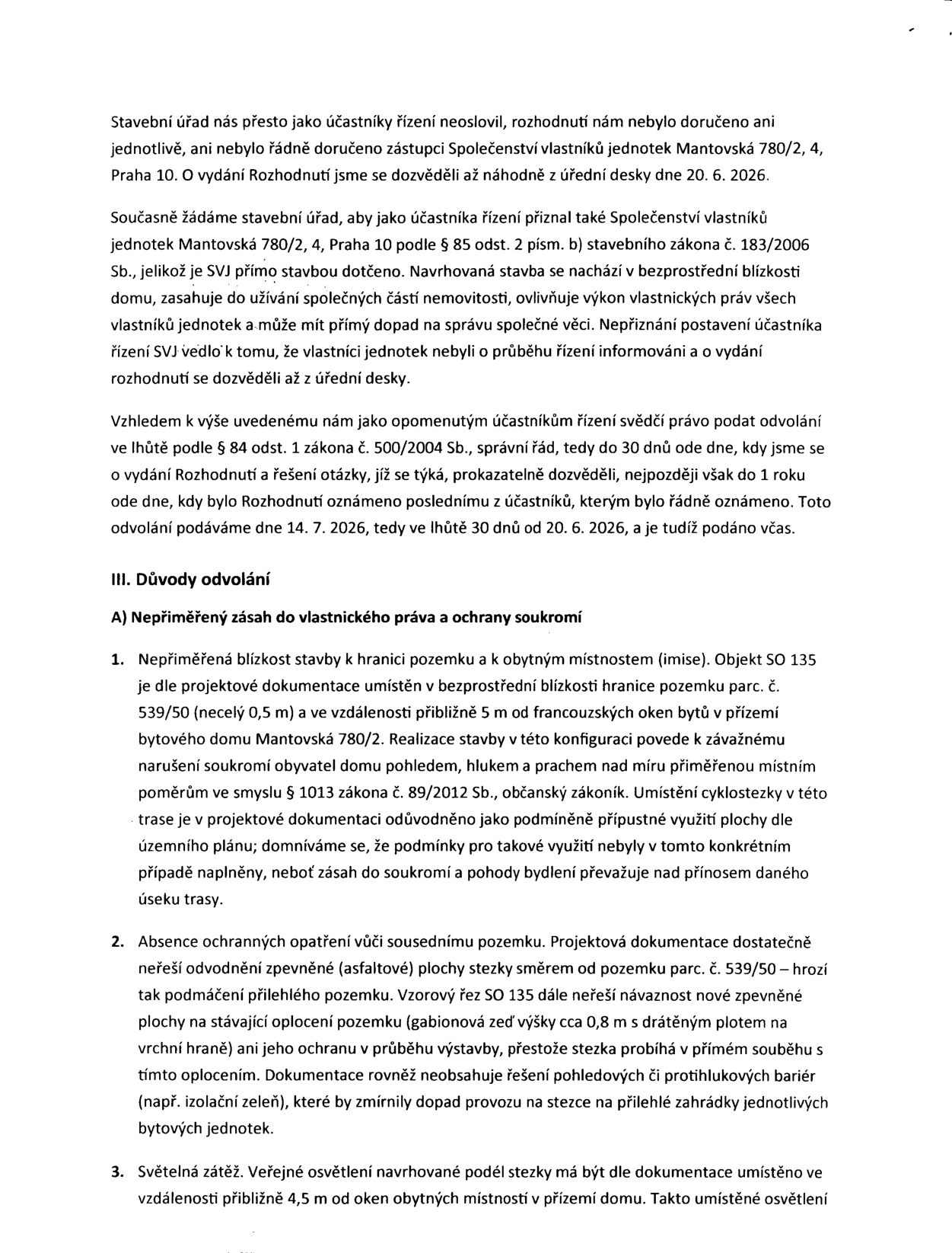 Text odvolání proti rozhodnutí stavebního úřadu. Stěžovatel (SVJ Mantovská 780/2, 4, Praha 10) namítá, že nebyl přizván jako účastník řízení, ačkoliv se ho stavba (SO 135) přímo dotýká. Důvody odvolání: 1. Nepřiměřený zásah do vlastnického práva a soukromí (blízkost stavby 0,5 m od hranice pozemku a 5 m od oken bytů, hluk, prach). 2. Absence ochranných opatření (nedořešené odvodnění, riziko podmáčení, chybějící protihlukové bariéry). 3. Světelná zátěž (veřejné osvětlení 4,5 m od oken bytů). Dokument zmiňuje data 20. 6. 2026 (zjištění o rozhodnutí) a 14. 7. 2026 (podání odvolání).