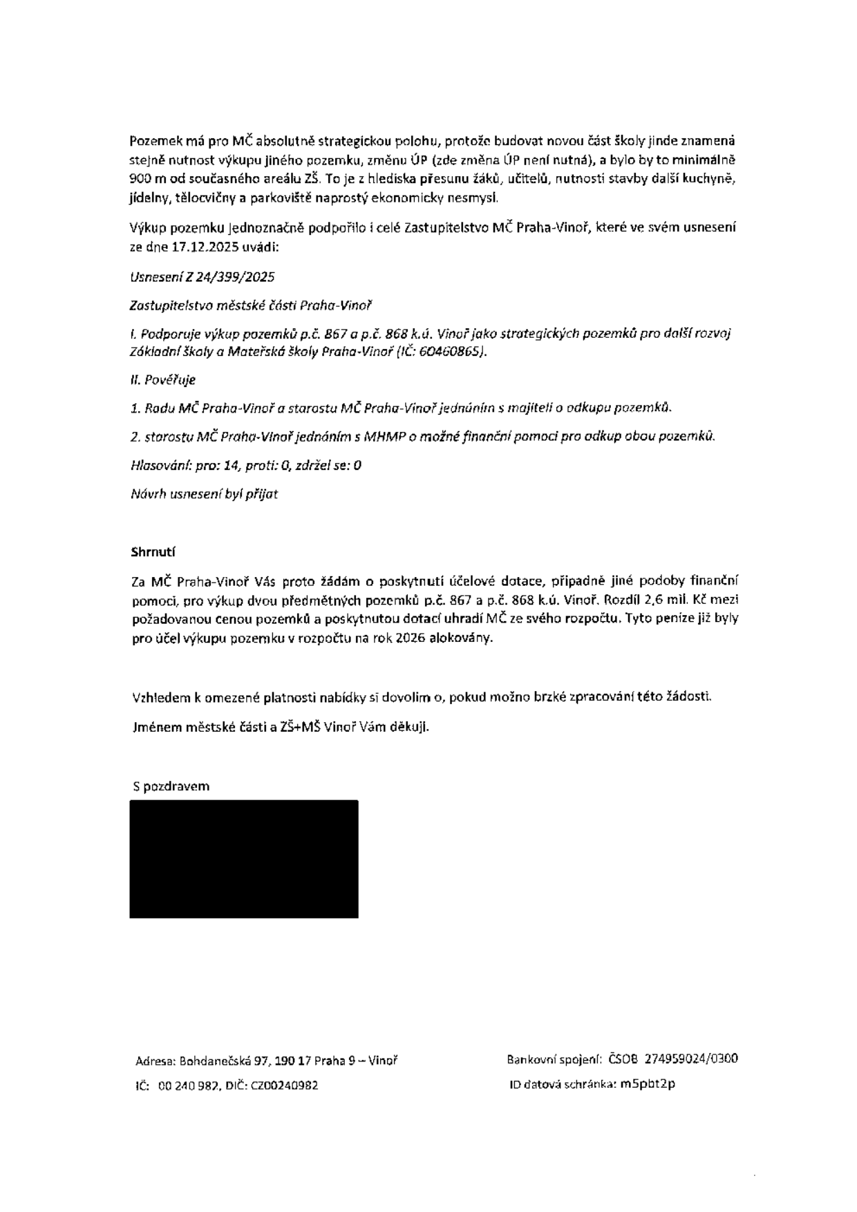 Žádost o poskytnutí účelové dotace na výkup pozemků p.č. 867 a p.č. 868 v k.ú. Vinoř pro účely rozšíření školy. Dokument obsahuje odůvodnění strategické polohy pozemků, usnesení Zastupitelstva MČ Praha-Vinoř č. 24/399/2025 ze dne 17.12.2025, kterým byl výkup schválen (14 hlasů pro, 0 proti, 0 zdržel se). Uvádí se potřeba dofinancování rozdílu 2,6 mil. Kč mezi kupní cenou a dotací. Adresa: Bohdanečská 97, 190 17 Praha 9 – Vinoř, IČ: 00 240 982, DIČ: CZ00240982, bankovní spojení: ČSOB 274959024/0300, ID datové schránky: m5pbt2p.