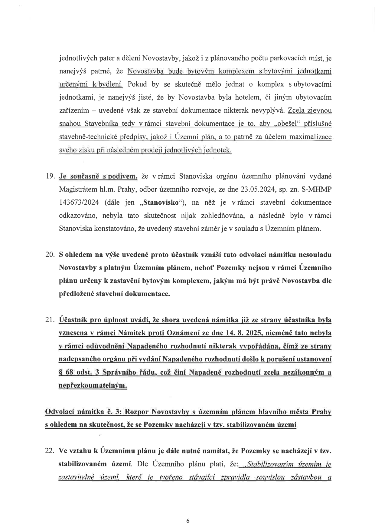 Strana 6 právního dokumentu (odvolání). Obsahuje argumentaci účastníka řízení ohledně rozporu novostavby s územním plánem. Klíčové body: 1. Argument, že novostavba je fakticky bytovým komplexem, nikoliv ubytovacím zařízením, a stavebník se snaží obejít předpisy. 2. Bod 19: Námitka, že stanovisko Magistrátu hl.m. Prahy ze dne 23.05.2024 (sp. zn. S-MHMP 143673/2024) nezohlednilo nesoulad s územním plánem. 3. Bod 20: Námitka, že pozemky nejsou určeny k zastavění bytovým komplexem. 4. Bod 21: Námitka, že orgán se nevypořádal s námitkami ze dne 14. 8. 2025, což činí rozhodnutí nezákonným a nepřezkoumatelným. 5. Bod 22: Začátek argumentace ohledně stabilizovaného území, kde je definováno, že stabilizované území je zastavitelné území tvořené zpravidla souvislou zástavbou.