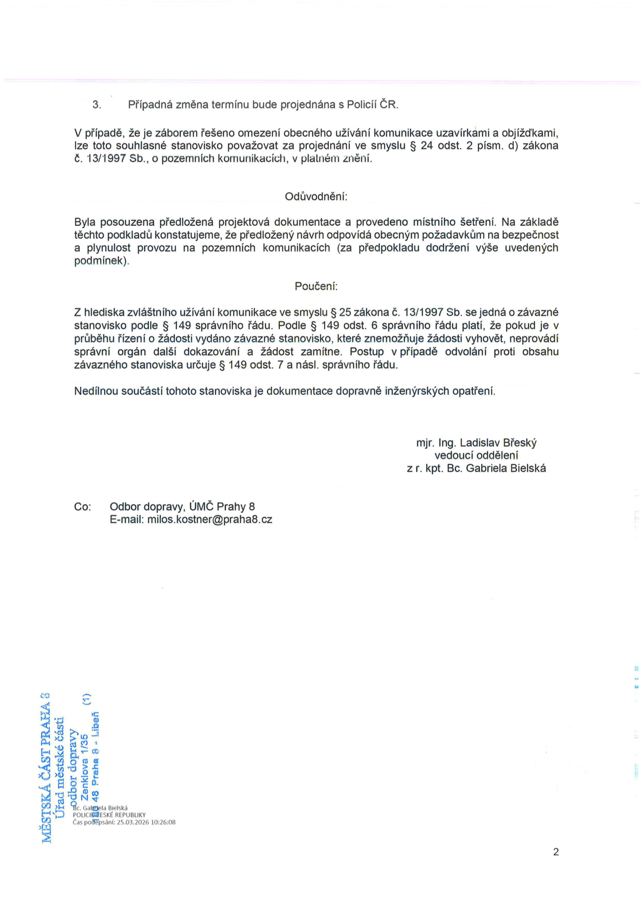 Úřední dokument (strana 2): 3. Případná změna termínu bude projednána s Policií ČR. V případě, že je záborem řešeno omezení obecného užívání komunikace uzavírkami a objížďkami, lze toto souhlasné stanovisko považovat za projednání ve smyslu § 24 odst. 2 písm. d) zákona č. 13/1997 Sb., o pozemních komunikacích, v platném znění. Odůvodnění: Byla posouzena předložená projektová dokumentace a provedeno místního šetření. Na základě těchto podkladů konstatujeme, že předložený návrh odpovídá obecným požadavkům na bezpečnost a plynulost provozu na pozemních komunikacích (za předpokladu dodržení výše uvedených podmínek). Poučení: Z hlediska zvláštního užívání komunikace ve smyslu § 25 zákona č. 13/1997 Sb. se jedná o závazné stanovisko podle § 149 správního řádu. Podle § 149 odst. 6 správního řádu platí, že pokud je v průběhu řízení o žádosti vydáno závazné stanovisko, které znemožňuje žádosti vyhovět, neprovádí správní orgán další dokazování a žádost zamítne. Postup v případě odvolání proti obsahu závazného stanoviska určuje § 149 odst. 7 a násl. správního řádu. Nedílnou součástí tohoto stanoviska je dokumentace dopravně inženýrských opatření. Podepsáni: mjr. Ing. Ladislav Břeský, vedoucí oddělení, z r. kpt. Bc. Gabriela Bielská. Adresát (Co): Odbor dopravy, ÚMČ Prahy 8, e-mail: milos.kostner@praha8.cz. Razítko/podpis: MĚSTSKÁ ČÁST PRAHA 8, Úřad městské části, odbor dopravy, Zenklova 1/35, 180 48 Praha 8 - Libeň, Bc. Gabriela Bielská, POLICIE ČESKÉ REPUBLIKY, Čas podepsání: 25.03.2026 10:26:08.