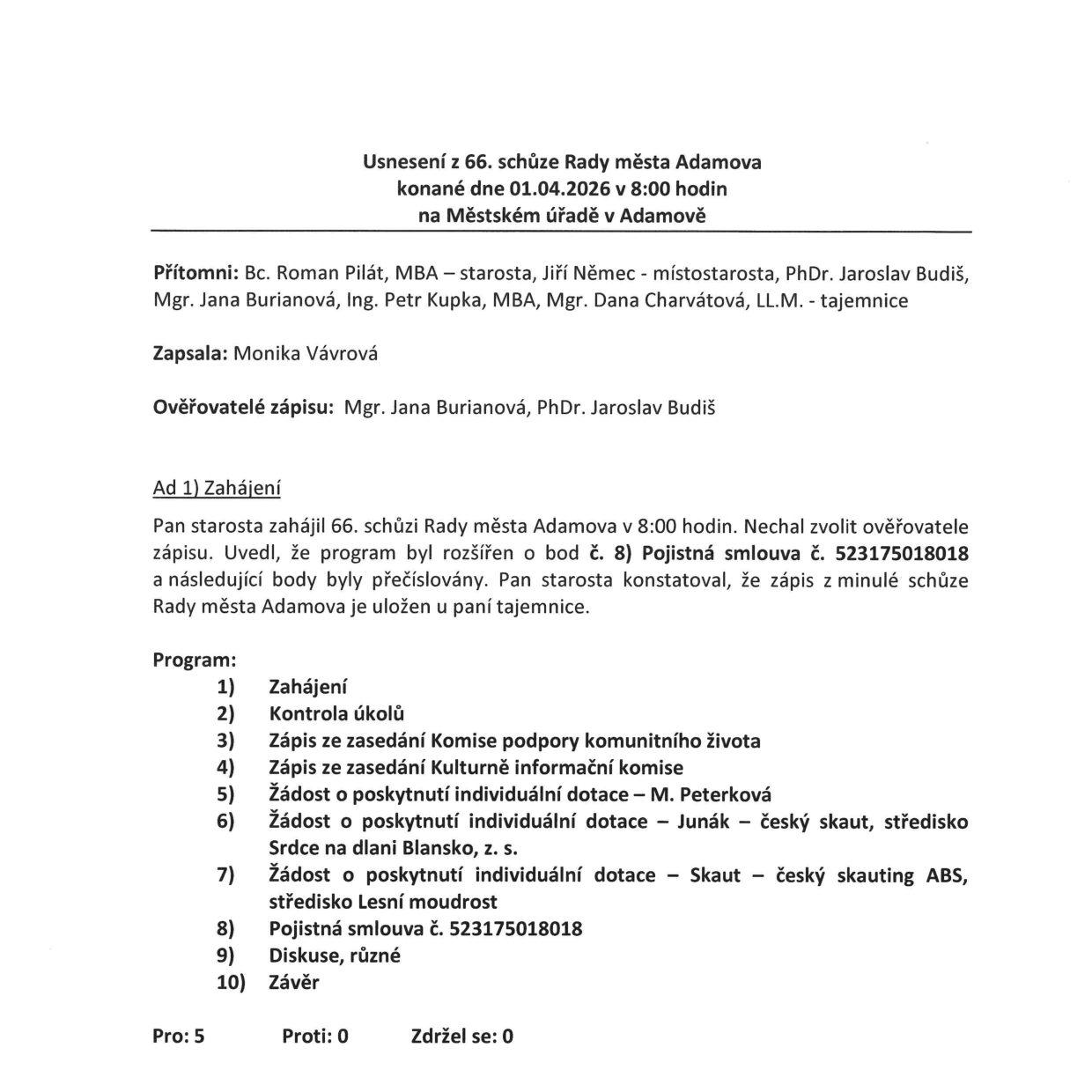 Usnesení z 66. schůze Rady města Adamova konané dne 01.04.2026 v 8:00 hodin na Městském úřadě v Adamově. Přítomni: Bc. Roman Pilát, MBA – starosta, Jiří Němec – místostarosta, PhDr. Jaroslav Budiš, Mgr. Jana Burianová, Ing. Petr Kupka, MBA, Mgr. Dana Charvátová, LL.M. – tajemnice. Zapsala: Monika Vávrová. Ověřovatelé zápisu: Mgr. Jana Burianová, PhDr. Jaroslav Budiš. Program schůze: 1) Zahájení, 2) Kontrola úkolů, 3) Zápis ze zasedání Komise podpory komunitního života, 4) Zápis ze zasedání Kulturně informační komise, 5) Žádost o poskytnutí individuální dotace – M. Peterková, 6) Žádost o poskytnutí individuální dotace – Junák – český skaut, středisko Srdce na dlani Blansko, z. s., 7) Žádost o poskytnutí individuální dotace – Skaut – český skauting ABS, středisko Lesní moudrost, 8) Pojistná smlouva č. 523175018018, 9) Diskuse, různé, 10) Závěr. Hlasování: Pro: 5, Proti: 0, Zdržel se: 0.