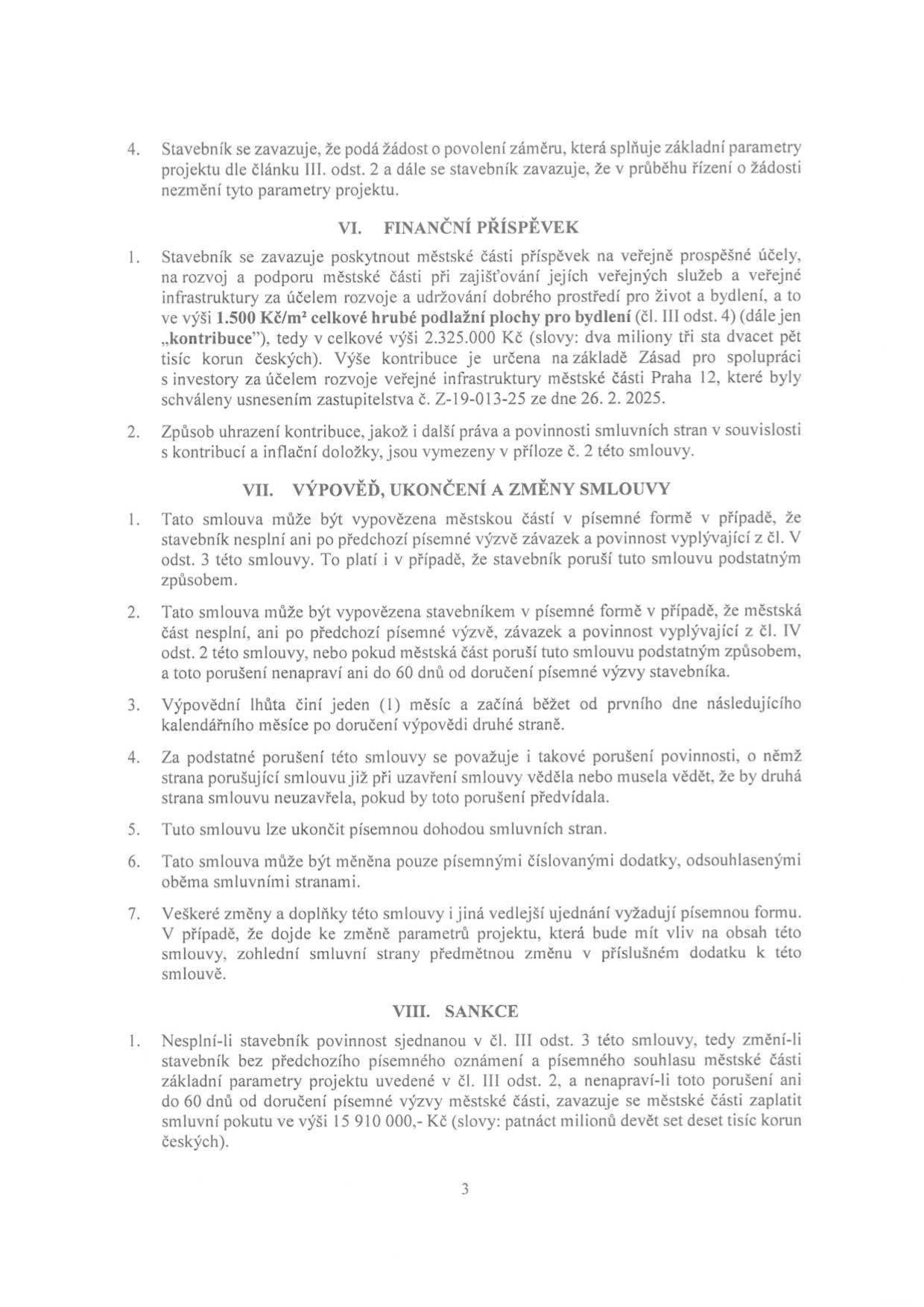 Strana 3 smlouvy obsahující články VI. až VIII.:
VI. FINANČNÍ PŘÍSPĚVEK: Stavebník se zavazuje poskytnout městské části příspěvek 1 500 Kč/m² celkové hrubé podlažní plochy pro bydlení, celkem 2 325 000 Kč, dle Zásad pro spolupráci s investory městské části Praha 12 (usnesení č. Z-19-013-25 ze dne 26. 2. 2025).
VII. VÝPOVĚĎ, UKONČENÍ A ZMĚNY SMLOUVY: Podmínky výpovědi smlouvy, výpovědní lhůta 1 měsíc, definice podstatného porušení smlouvy a způsob změn smlouvy písemnými dodatky.
VIII. SANKCE: Smluvní pokuta ve výši 15 910 000 Kč v případě, že stavebník změní základní parametry projektu bez souhlasu městské části a nenapraví toto porušení do 60 dnů.