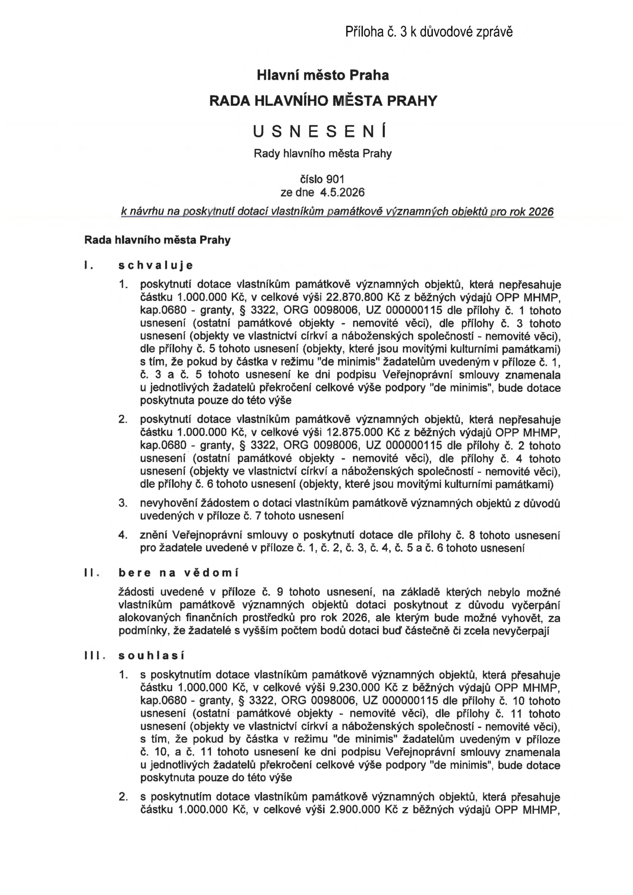 Příloha č. 3 k důvodové zprávě. Hlavní město Praha, RADA HLAVNÍHO MĚSTA PRAHY, USNESENÍ Rady hlavního města Prahy, číslo 901, ze dne 4.5.2026, k návrhu na poskytnutí dotací vlastníkům památkově významných objektů pro rok 2026. I. schvaluje: 1. poskytnutí dotace vlastníkům památkově významných objektů, která nepřesahuje částku 1.000.000 Kč, v celkové výši 22.870.800 Kč z běžných výdajů OPP MHMP, kap.0680 - granty, § 3322, ORG 0098006, UZ 000000115 dle přílohy č. 1, 3 a 5 tohoto usnesení (ostatní památkové objekty - nemovité věci, objekty ve vlastnictví církví a náboženských společností - nemovité věci, objekty, které jsou movitými kulturními památkami) s tím, že pokud by částka v režimu "de minimis" žadatelům uvedeným v příloze č. 1, č. 3 a č. 5 tohoto usnesení ke dni podpisu Veřejnoprávní smlouvy znamenala u jednotlivých žadatelů překročení celkové výše podpory "de minimis", bude dotace poskytnuta pouze do této výše. 2. poskytnutí dotace vlastníkům památkově významných objektů, která nepřesahuje částku 1.000.000 Kč, v celkové výši 12.875.000 Kč z běžných výdajů OPP MHMP, kap.0680 - granty, § 3322, ORG 0098006, UZ 000000115 dle přílohy č. 2, 4 a 6 tohoto usnesení (ostatní památkové objekty - nemovité věci, objekty ve vlastnictví církví a náboženských společností - nemovité věci, objekty, které jsou movitými kulturními památkami). 3. nevyhovění žádostem o dotaci vlastníkům památkově významných objektů z důvodů uvedených v příloze č. 7 tohoto usnesení. 4. znění Veřejnoprávní smlouvy o poskytnutí dotace dle přílohy č. 8 tohoto usnesení pro žadatele uvedené v příloze č. 1, č. 2, č. 3, č. 4, č. 5 a č. 6 tohoto usnesení. II. bere na vědomí: žádosti uvedené v příloze č. 9 tohoto usnesení, na základě kterých nebylo možné vlastníkům památkově významných objektů dotaci poskytnout z důvodu vyčerpání alokovaných finančních prostředků pro rok 2026, ale kterým bude možné vyhovět, za podmínky, že žadatelé s vyšším počtem bodů dotaci buď částečně či zcela nevyčerpají. III. souhlasí: 1. s poskytnutím dotace vlastníkům památkově významných objektů, která přesahuje částku 1.000.000 Kč, v celkové výši 9.230.000 Kč z běžných výdajů OPP MHMP, kap.0680 - granty, § 3322, ORG 0098006, UZ 000000115 dle přílohy č. 10 tohoto usnesení (ostatní památkové objekty - nemovité věci, objekty ve vlastnictví církví a náboženských společností - nemovité věci) s tím, že pokud by částka v režimu "de minimis" žadatelům uvedeným v příloze č. 10 a č. 11 tohoto usnesení ke dni podpisu Veřejnoprávní smlouvy znamenala u jednotlivých žadatelů překročení celkové výše podpory "de minimis", bude dotace poskytnuta pouze do této výše. 2. s poskytnutím dotace vlastníkům památkově významných objektů, která přesahuje částku 1.000.000 Kč, v celkové výši 2.900.000 Kč z běžných výdajů OPP MHMP.