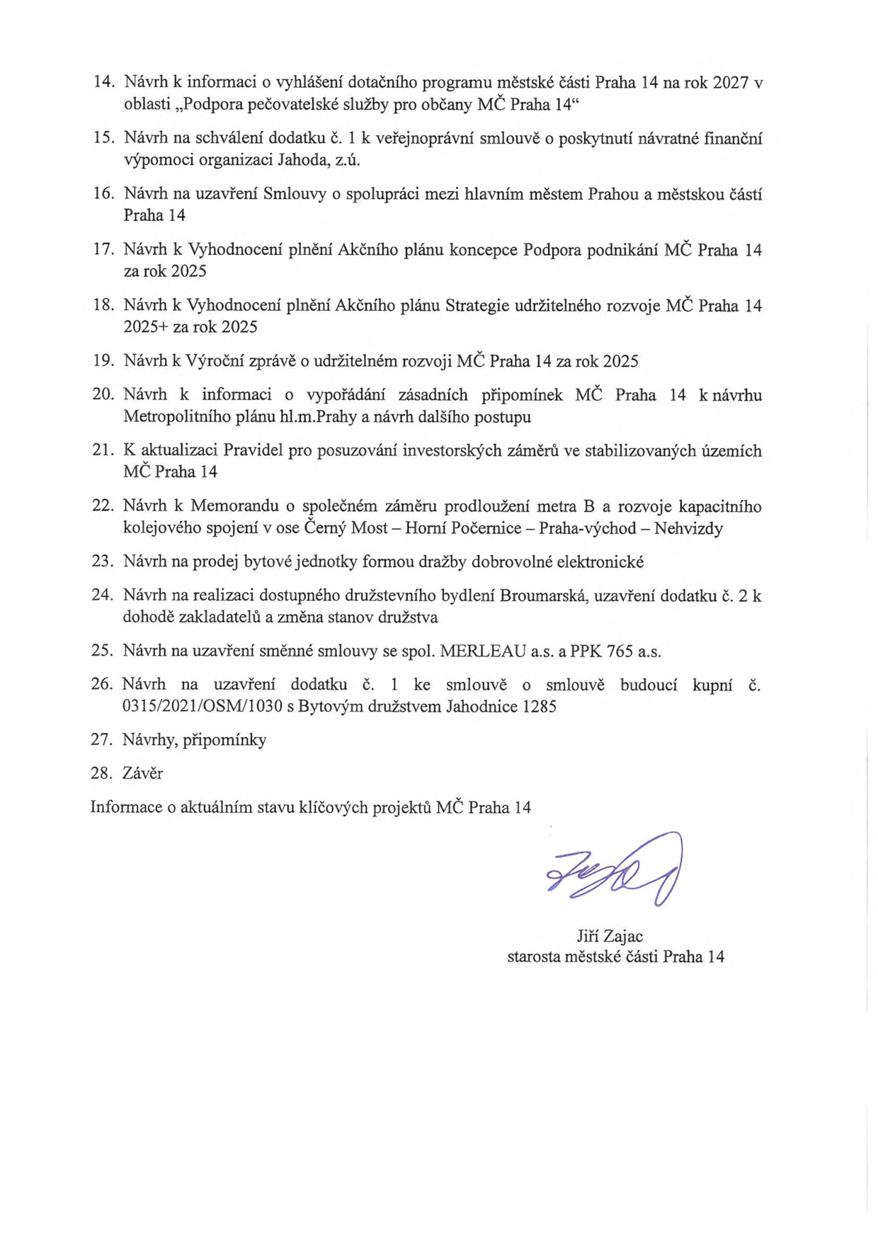 Program jednání zastupitelstva MČ Praha 14, body 14-28: 14. Návrh k informaci o vyhlášení dotačního programu MČ Praha 14 na rok 2027 „Podpora pečovatelské služby pro občany MČ Praha 14“, 15. Návrh na schválení dodatku č. 1 k veřejnoprávní smlouvě s organizací Jahoda, z.ú., 16. Návrh na uzavření Smlouvy o spolupráci mezi hl. m. Prahou a MČ Praha 14, 17. Návrh k Vyhodnocení plnění Akčního plánu koncepce Podpora podnikání MČ Praha 14 za rok 2025, 18. Návrh k Vyhodnocení plnění Akčního plánu Strategie udržitelného rozvoje MČ Praha 14 2025+ za rok 2025, 19. Návrh k Výroční zprávě o udržitelném rozvoji MČ Praha 14 za rok 2025, 20. Návrh k informaci o vypořádání připomínek k návrhu Metropolitního plánu hl.m. Prahy, 21. K aktualizaci Pravidel pro posuzování investorských záměrů ve stabilizovaných územích MČ Praha 14, 22. Návrh k Memorandu o společném záměru prodloužení metra B a rozvoje kapacitního kolejového spojení v ose Černý Most – Horní Počernice – Praha-východ – Nehvizdy, 23. Návrh na prodej bytové jednotky formou dražby, 24. Návrh na realizaci dostupného družstevního bydlení Broumarská, 25. Návrh na uzavření směnné smlouvy se spol. MERLEAU a.s. a PPK 765 a.s., 26. Návrh na uzavření dodatku č. 1 ke smlouvě s Bytovým družstvem Jahodnice 1285, 27. Návrhy, připomínky, 28. Závěr, Informace o aktuálním stavu klíčových projektů MČ Praha 14. Dokument podepsán starostou Jiřím Zajacem.