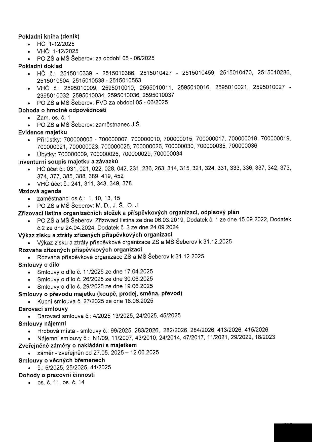 Seznam dokumentů k archivaci/evidenci pro PO ZŠ a MŠ Šeberov: Pokladní kniha (HČ 1-12/2025, VHČ 1-12/2025, PO ZŠ a MŠ Šeberov 05-06/2025), Pokladní doklad (HČ č. 2515010339-2515010563, VHČ č. 2595010009-2595010037, PO ZŠ a MŠ Šeberov PVD 05-06/2025), Dohoda o hmotné odpovědnosti (zam. os. č. 1, PO ZŠ a MŠ Šeberov zaměstnanec J.Š.), Evidence majetku (přírůstky 70000005-70000036, úbytky 70000009-70000034), Inventurní soupis majetku a závazků (HČ účet č. 031-452, VHČ účet č. 241-378), Mzdová agenda (zaměstnanci os. č. 1, 10, 13, 15, PO ZŠ a MŠ Šeberov M.D., J.Š., O.J.), Zřizovací listina a dodatky (06.03.2019, 15.09.2022, 24.04.2024, 24.09.2024), Výkaz zisku a ztráty a Rozvaha PO ZŠ a MŠ Šeberov k 31.12.2025, Smlouvy o dílo (č. 11/2025, 26/2025, 29/2025), Smlouva o převodu majetku (č. 27/2025 ze dne 18.06.2025), Darovací smlouvy (č. 4/2025, 13/2025, 24/2025, 45/2025), Smlouvy nájemní (hrobová místa č. 99/2025-415/2026, nájemní smlouvy č. N1/09-18/2023), Zveřejněné záměry o nakládání s majetkem (27.05.2025 – 12.06.2025), Smlouvy o věcných břemenech (č. 5/2025, 25/2025, 41/2025), Dohody o pracovní činnosti (os. č. 11, os. č. 14).