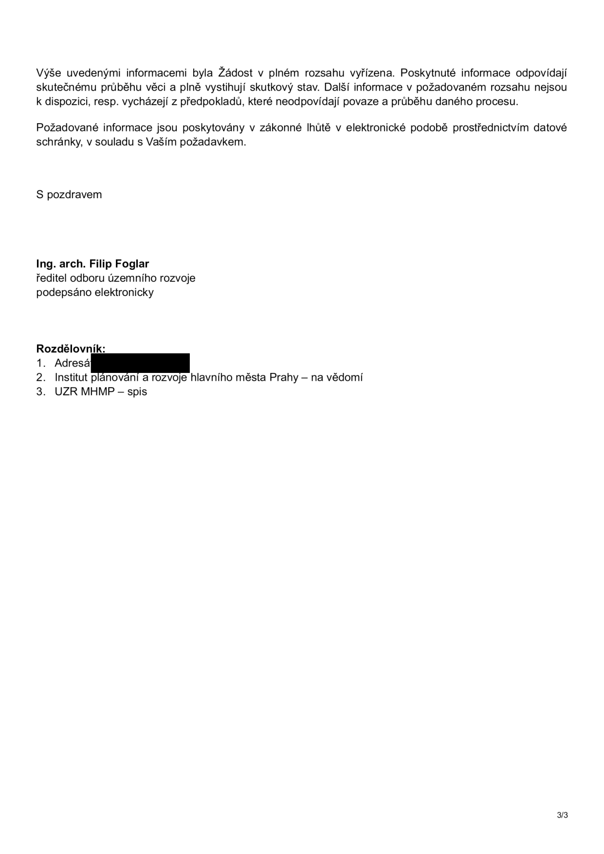 Závěrečná část úředního dokumentu: 'Výše uvedenými informacemi byla Žádost v plném rozsahu vyřízena. Poskytnuté informace odpovídají skutečnému průběhu věci a plně vystihují skutkový stav. Další informace v požadovaném rozsahu nejsou k dispozici, resp. vycházejí z předpokladů, které neodpovídají povaze a průběhu daného procesu. Požadované informace jsou poskytovány v zákonné lhůtě v elektronické podobě prostřednictvím datové schránky, v souladu s Vaším požadavkem. S pozdravem, Ing. arch. Filip Foglar, ředitel odboru územního rozvoje, podepsáno elektronicky. Rozdělovník: 1. Adresát (začerněno), 2. Institut plánování a rozvoje hlavního města Prahy – na vědomí, 3. UZR MHMP – spis. Strana 3/3.'