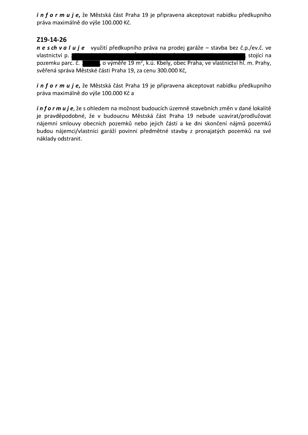 Usnesení č. Z19-14-26: Městská část Praha 19 neschvaluje využití předkupního práva na prodej garáže (stavba bez č.p./ev.č.) stojící na pozemku parc. č. v k.ú. Kbely, obec Praha, ve vlastnictví hl. m. Prahy, svěřená správa Městské části Praha 19, za cenu 300.000 Kč. Městská část Praha 19 je připravena akceptovat nabídku předkupního práva maximálně do výše 100.000 Kč. Dále se uvádí, že s ohledem na možné budoucí územně stavební změny v dané lokalitě je pravděpodobné, že Městská část Praha 19 nebude v budoucnu uzavírat/prodlužovat nájemní smlouvy obecních pozemků a ke dni skončení nájmů pozemků budou nájemci/vlastníci garáží povinni předmětné stavby z pronajatých pozemků na své náklady odstranit.