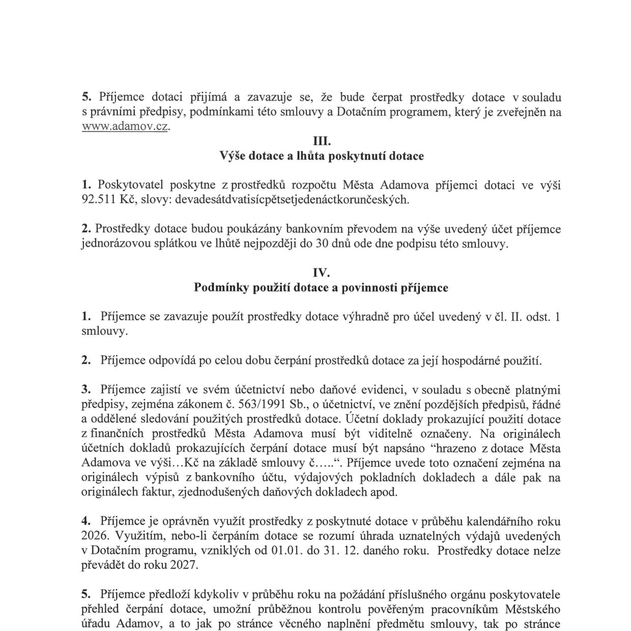 Výňatek ze smlouvy o poskytnutí dotace: 5. Příjemce dotace se zavazuje čerpat prostředky v souladu s předpisy a Dotačním programem (www.adamov.cz). III. Výše dotace a lhůta poskytnutí dotace: 1. Poskytovatel poskytne dotaci 92.511 Kč (devadesátdvatisícpětsetjedenáctkorunčeských). 2. Dotace bude vyplacena jednorázově do 30 dnů od podpisu smlouvy. IV. Podmínky použití dotace a povinnosti příjemce: 1. Použití výhradně pro účel dle čl. II. odst. 1. 2. Hospodárné použití. 3. Povinnost řádného účetnictví a označení dokladů textem „hrazeno z dotace Města Adamova ve výši... Kč na základě smlouvy č.....“. 4. Dotaci lze využít v kalendářním roce 2026 (uznatelné výdaje od 01.01. do 31.12. 2026), nelze převádět do roku 2027. 5. Příjemce je povinen na požádání předložit přehled čerpání a umožnit kontrolu pověřeným pracovníkům Městského úřadu Adamov.