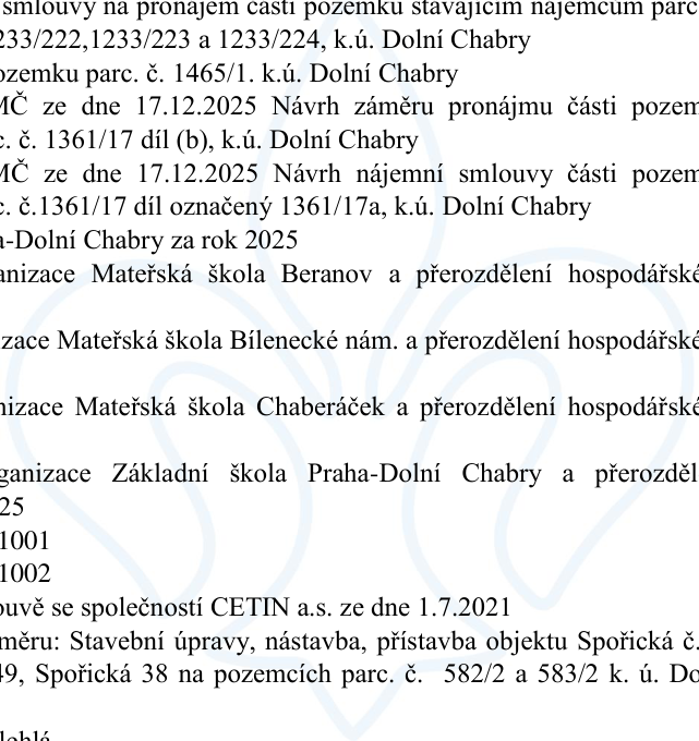 Výňatek z dokumentu úřední desky obsahující body jednání: smlouvy na pronájem části pozemků parc. č. 1233/222, 1233/223 a 1233/224 v k.ú. Dolní Chabry; pronájem pozemku parc. č. 1465/1 v k.ú. Dolní Chabry; návrh záměru pronájmu části pozemku parc. č. 1361/17 díl (b) v k.ú. Dolní Chabry (MČ ze dne 17.12.2025); návrh nájemní smlouvy části pozemku parc. č. 1361/17 díl označený 1361/17a v k.ú. Dolní Chabry (MČ ze dne 17.12.2025); rozpočtová opatření pro rok 2025 pro organizace: Mateřská škola Beranov, Mateřská škola Bílenecké nám., Mateřská škola Chaberáček a Základní škola Praha-Dolní Chabry; čísla 1001 a 1002; smlouva se společností CETIN a.s. ze dne 1.7.2021; záměr: Stavební úpravy, nástavba, přístavba objektu Spořická č.p. 49, Spořická 38 na pozemcích parc. č. 582/2 a 583/2 v k.ú. Dolní Chabry.