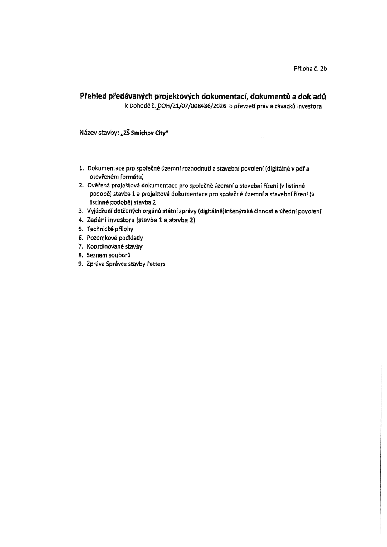 Příloha č. 2b. Přehled předávaných projektových dokumentací, dokumentů a dokladů k Dohodě č. DOH/21/07/008486/2026 o převzetí práv a závazků investora. Název stavby: „ZŠ Smíchov City“. Seznam dokumentů: 1. Dokumentace pro společné územní rozhodnutí a stavební povolení (digitálně v pdf a otevřeném formátu), 2. Ověřená projektová dokumentace pro společné územní a stavební řízení (v listinné podobě) stavba 1 a projektová dokumentace pro společné územní a stavební řízení (v listinné podobě) stavba 2, 3. Vyjádření dotčených orgánů státní správy (digitálně) Inženýrská činnost a úřední povolení, 4. Zadání investora (stavba 1 a stavba 2), 5. Technické přílohy, 6. Pozemkové podklady, 7. Koordinované stavby, 8. Seznam souborů, 9. Zpráva Správce stavby Fetters.