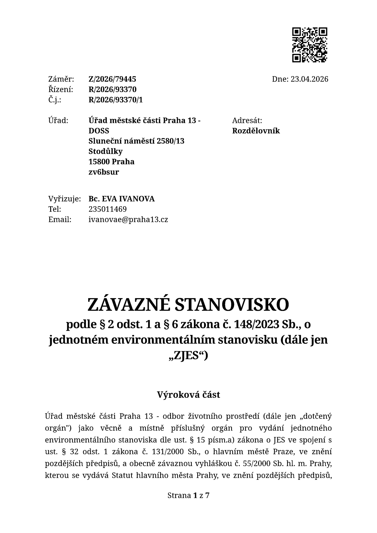Závazné stanovisko podle § 2 odst. 1 a § 6 zákona č. 148/2023 Sb., o jednotném environmentálním stanovisku (dále jen „ZJES“). Úřad městské části Praha 13 - DOSS, Sluneční náměstí 2580/13, Stodůlky, 158 00 Praha. Záměr: Z/2026/79445, Řízení: R/2026/93370, Č.j.: R/2026/93370/1. Dne: 23.04.2026. Vyřizuje: Bc. EVA IVANOVA, tel: 235011469, email: ivanovae@praha13.cz. Výroková část: Úřad městské části Praha 13 - odbor životního prostředí (dále jen „dotčený orgán“) jako věcně a místně příslušný orgán pro vydání jednotného environmentálního stanoviska dle ust. § 15 písm.a) zákona o JES ve spojení s ust. § 32 odst. 1 zákona č. 131/2000 Sb., o hlavním městě Praze, ve znění pozdějších předpisů, a obecně závaznou vyhláškou č. 55/2000 Sb. hl. m. Prahy, kterou se vydává Statut hlavního města Prahy, ve znění pozdějších předpisů. Strana 1 z 7.