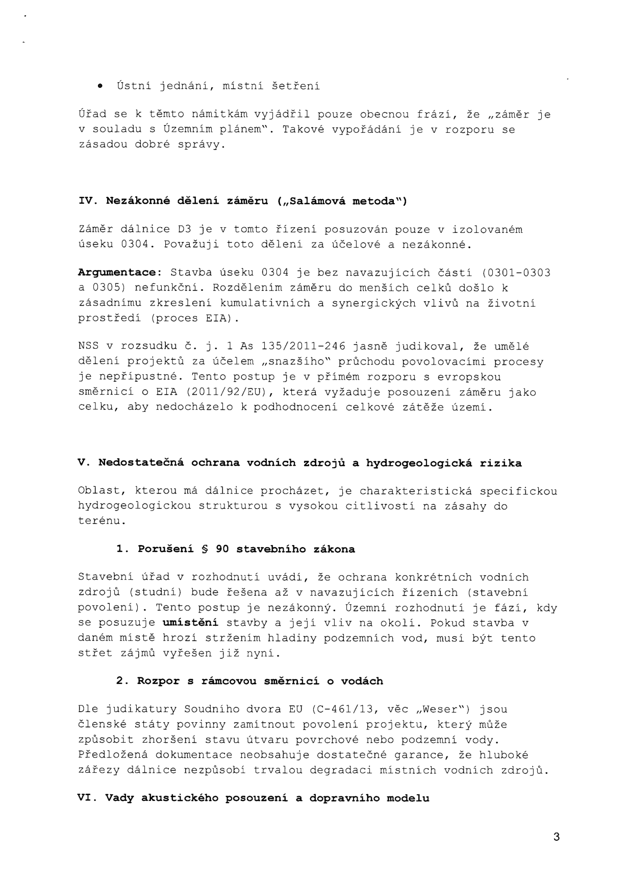 Text z úředního dokumentu obsahující právní námitky k projektu dálnice D3 (úsek 0304):

- Bod 'Ústní jednání, místní šetření': Kritika obecného vypořádání námitek úřadem.
- IV. Nezákonné dělení záměru („Salámová metoda“): Argumentace, že posuzování úseku 0304 v izolaci je nezákonné a v rozporu s evropskou směrnicí o EIA (2011/92/EU) a judikaturou NSS (č. j. 1 As 135/2011-246).
- V. Nedostatečná ochrana vodních zdrojů a hydrogeologická rizika: Upozornění na vysokou citlivost území.
  - 1. Porušení § 90 stavebního zákona: Námitka, že řešení ochrany vod až v navazujících řízeních je nezákonné.
  - 2. Rozpor s rámcovou směrnicí o vodách: Odkaz na judikaturu Soudního dvora EU (C-461/13, věc „Weser“) a obava z trvalé degradace vodních zdrojů kvůli hlubokým zářezům dálnice.
- VI. Vady akustického posouzení a dopravního modelu.