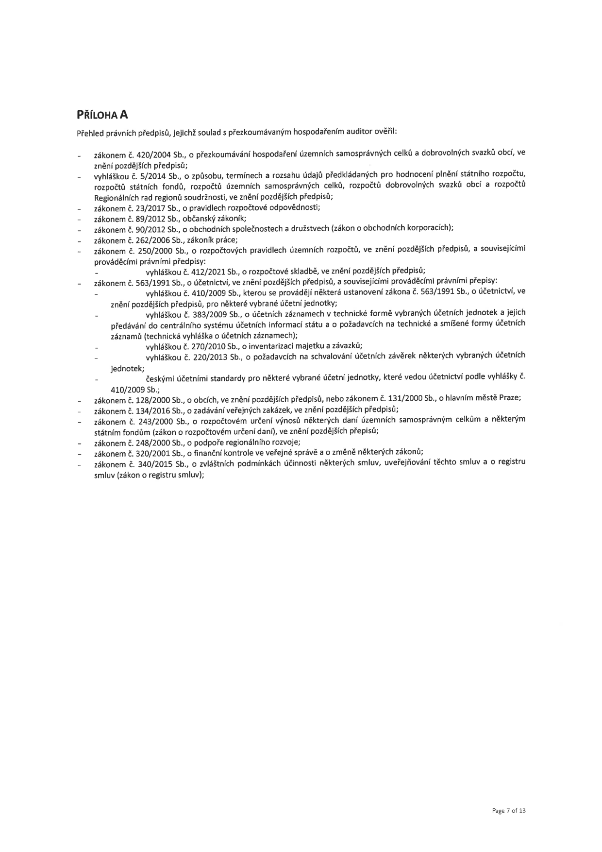 PŘÍLOHA A: Přehled právních předpisů, jejichž soulad s přezkoumávaným hospodařením auditor ověřil: zákon č. 420/2004 Sb., o přezkoumávání hospodaření územních samosprávných celků a dobrovolných svazků obcí; vyhláška č. 5/2014 Sb., o způsobu, termínech a rozsahu údajů předkládaných pro hodnocení plnění státního rozpočtu, rozpočtů státních fondů, rozpočtů územních samosprávných celků, rozpočtů dobrovolných svazků obcí a rozpočtů Regionálních rad regionů soudržnosti; zákon č. 23/2017 Sb., o pravidlech rozpočtové odpovědnosti; zákon č. 89/2012 Sb., občanský zákoník; zákon č. 90/2012 Sb., o obchodních společnostech a družstvech (zákon o obchodních korporacích); zákon č. 262/2006 Sb., zákoník práce; zákon č. 250/2000 Sb., o rozpočtových pravidlech územních rozpočtů, a související prováděcí právní předpisy: vyhláška č. 412/2021 Sb., o rozpočtové skladbě; zákon č. 563/1991 Sb., o účetnictví, a související prováděcí právní předpisy: vyhláška č. 410/2009 Sb., kterou se provádějí některá ustanovení zákona č. 563/1991 Sb., o účetnictví, pro některé vybrané účetní jednotky; vyhláška č. 383/2009 Sb., o účetních záznamech v technické formě vybraných účetních jednotek a jejich předávání do centrálního systému účetních informací státu a o požadavcích na technické a smíšené formy účetních záznamů (technická vyhláška o účetních záznamech); vyhláška č. 270/2010 Sb., o inventarizaci majetku a závazků; vyhláška č. 220/2013 Sb., o požadavcích na schvalování účetních závěrek některých vybraných účetních jednotek; českými účetními standardy pro některé vybrané účetní jednotky, které vedou účetnictví podle vyhlášky č. 410/2009 Sb.; zákon č. 128/2000 Sb., o obcích; zákon č. 134/2016 Sb., o zadávání veřejných zakázek; zákon č. 243/2000 Sb., o rozpočtovém určení výnosů některých daní územním samosprávným celkům a některým státním fondům (zákon o rozpočtovém určení daní); zákon č. 248/2000 Sb., o podpoře regionálního rozvoje; zákon č. 320/2001 Sb., o finanční kontrole ve veřejné správě a o změně některých zákonů; zákon č. 340/2015 Sb., o zvláštních podmínkách účinnosti některých smluv, uveřejňování těchto smluv a o registru smluv (zákon o registru smluv). Strana 7 z 13.