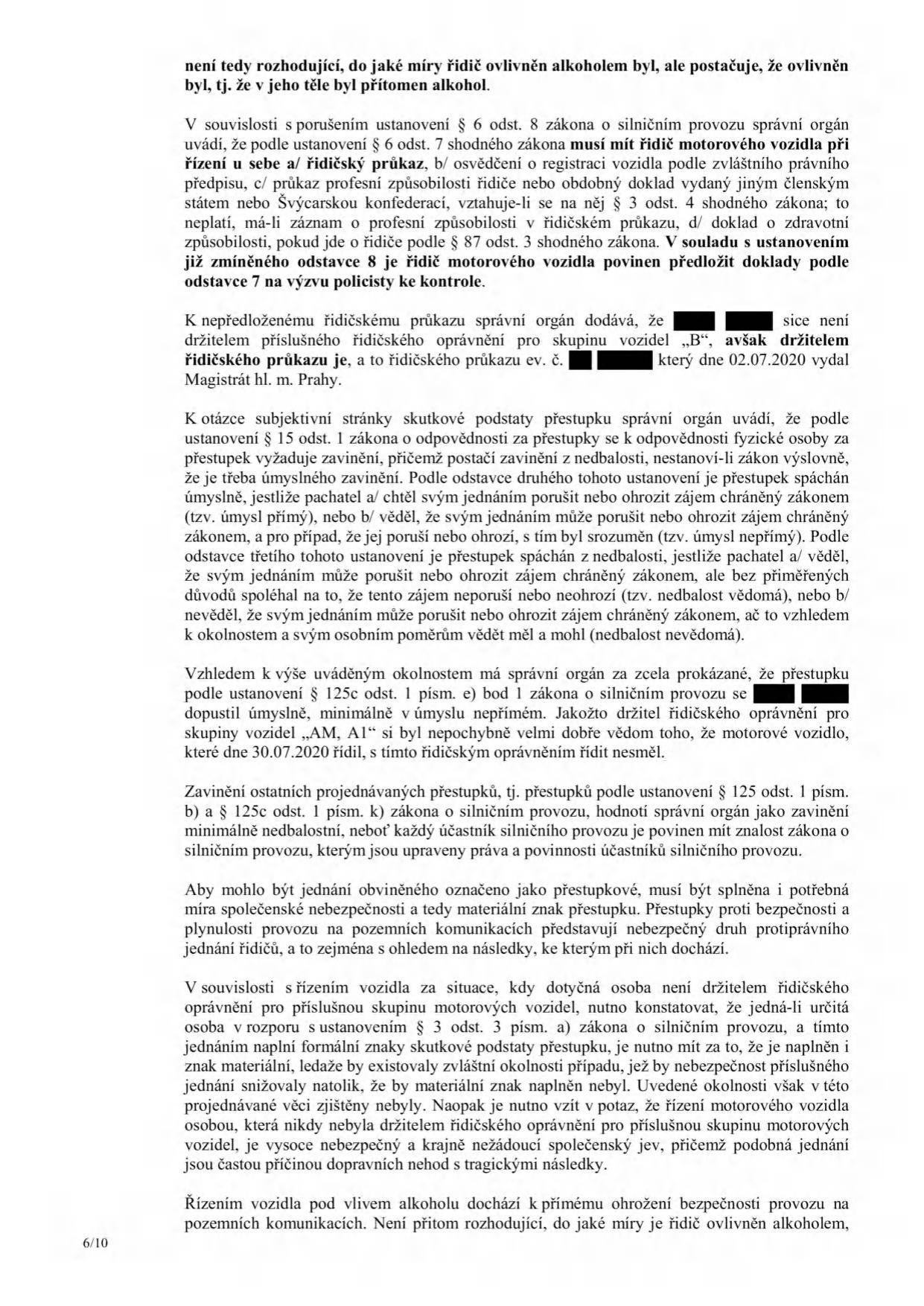 Strana 6/10 úředního rozhodnutí týkajícího se přestupků v silničním provozu. Text obsahuje právní odůvodnění: 1. Povinnost řidiče mít u sebe doklady (řidičský průkaz, osvědčení o registraci vozidla, profesní způsobilost) dle § 6 odst. 8 zákona o silničním provozu. 2. Konstatování, že obviněný není držitelem řidičského oprávnění pro skupinu B, ale je držitelem průkazu ev. č. [začerněno] vydaného 02.07.2020 Magistrátem hl. m. Prahy. 3. Právní výklad zavinění (úmysl vs. nedbalost) dle § 15 odst. 1 zákona o odpovědnosti za přestupky. 4. Závěr, že obviněný se dopustil přestupku dle § 125c odst. 1 písm. e) bod 1 zákona o silničním provozu úmyslně, neboť jako držitel oprávnění skupiny A1 věděl, že vozidlo skupiny B řídit nesmí. 5. Posouzení společenské nebezpečnosti jednání, kdy řízení bez příslušného oprávnění je označeno za vysoce nebezpečný jev. 6. Konstatování, že řízení pod vlivem alkoholu představuje přímé ohrožení bezpečnosti provozu bez ohledu na míru ovlivnění.
