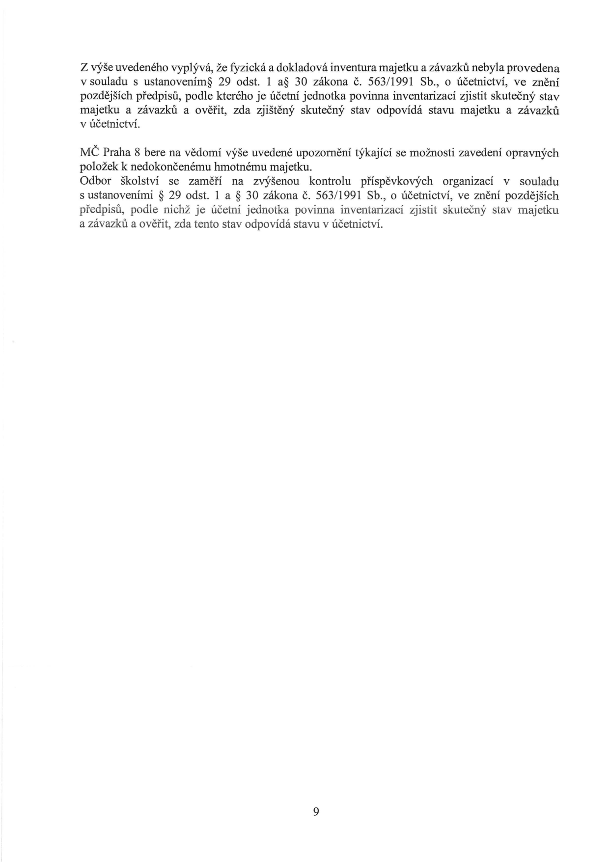 Text dokumentu: Z výše uvedeného vyplývá, že fyzická a dokladová inventura majetku a závazků nebyla provedena v souladu s ustanovením § 29 odst. 1 až 30 zákona č. 563/1991 Sb., o účetnictví, ve znění pozdějších předpisů, podle kterého je účetní jednotka povinna inventarizací zjistit skutečný stav majetku a závazků a ověřit, zda zjištěný skutečný stav odpovídá stavu majetku a závazků v účetnictví. MČ Praha 8 bere na vědomí výše uvedené upozornění týkající se možnosti zavedení opravných položek k nedokončenému hmotnému majetku. Odbor školství se zaměří na zvýšenou kontrolu příspěvkových organizací v souladu s ustanoveními § 29 odst. 1 a § 30 zákona č. 563/1991 Sb., o účetnictví, ve znění pozdějších předpisů, podle nichž je účetní jednotka povinna inventarizací zjistit skutečný stav majetku a závazků a ověřit, zda tento stav odpovídá stavu v účetnictví. Číslo strany: 9.