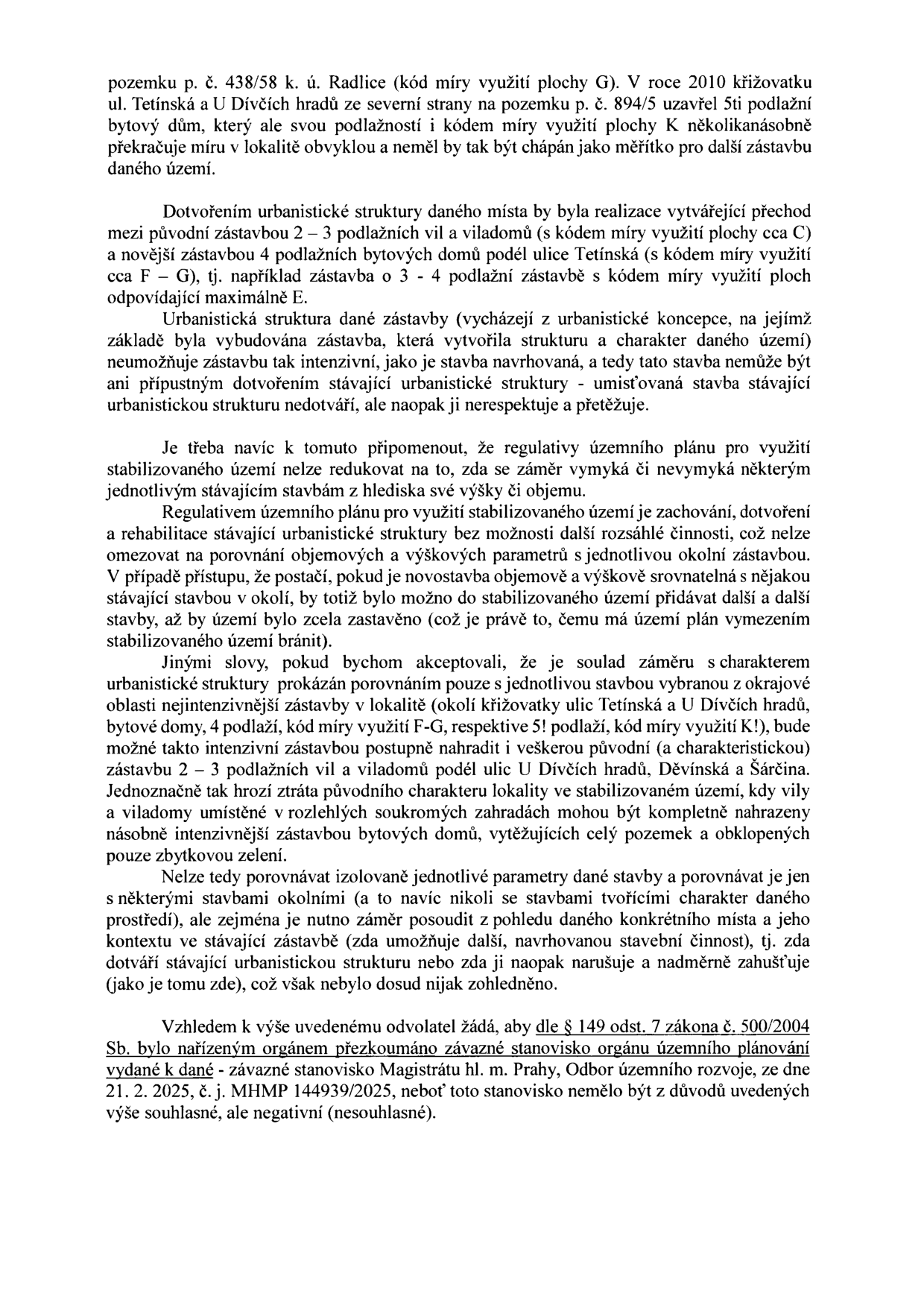 Textový dokument obsahující odvolání proti rozhodnutí orgánu územního plánování. Hlavní body: 1. Kritika výstavby 5podlažního domu na pozemku p. č. 894/5 v k. ú. Radlice, který neodpovídá charakteru lokality (vily a viladomy o 2-3 podlažích). 2. Argumentace, že nová výstavba musí respektovat a doplňovat stávající urbanistickou strukturu, nikoliv ji přetěžovat. 3. Upozornění, že regulativy územního plánu pro stabilizované území mají bránit nadměrnému zahušťování. 4. Žádost o přezkoumání závazného stanoviska Magistrátu hl. m. Prahy, Odbor územního rozvoje, ze dne 21. 2. 2025, č. j. MHMP 144939/2025, dle § 149 odst. 7 zákona č. 500/2004 Sb.