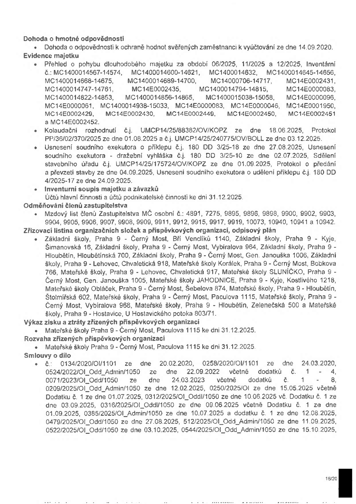 Dokument obsahuje seznam dokumentů a informací: 1. Dohoda o hmotné odpovědnosti ze dne 14.09.2020. 2. Evidence majetku: přehled pohybu dlouhodobého majetku (06/2025, 11/2025, 12/2025) s výčtem inventárních čísel, kolaudační rozhodnutí (UMCP14/25/88382/OV/KOPZ ze dne 18.06.2025, PP/36/02/370/2025 ze dne 01.08.2025, UMCP14/25/240775/OV/BOLL ze dne 03.12.2025), usnesení soudního exekutora (180 DD 3/25-18 ze dne 27.08.2025, 180 DD 3/25-10 ze dne 02.07.2025, 180 DD 4/2025-17 ze dne 24.09.2025), inventurní soupis majetku a závazků k 31.12.2025. 3. Odměňování členů zastupitelstva: mzdový list členů Zastupitelstva MČ (osobní čísla: 4891, 7275, 9895, 9896, 9898, 9900, 9902, 9903, 9904, 9905, 9906, 9907, 9908, 9909, 9911, 9912, 9915, 9917, 9919, 10073, 10940, 10941, 10942). 4. Zřizovací listiny organizačních složek a příspěvkových organizací: seznam škol v Praze 9 (ZŠ Bří Venclíků 1140, ZŠ Šimanovská 16, ZŠ Vybíralova 964, ZŠ Hloubětínská 700, ZŠ Gen. Janouška 1006, ZŠ Chvaletická 918, MŠ Korálek, MŠ SLUNÍČKO, MŠ JAHODNICE, MŠ Obláček, MŠ Šebolova 874, MŠ Štolmířská 602, MŠ Paculova 1115, MŠ Zelenečská 500, MŠ U Hostavického potoka 803/71). 5. Výkaz zisku a ztráty a rozvaha příspěvkových organizací (MŠ Paculova 1115 k 31.12.2025). 6. Smlouvy o dílo: seznam smluv s čísly jednacími a daty (0134/2020/OI/1101, 0258/2020/OI/1101, 0524/2022/OI_Odd_Admin/1050, 0071/2023/OI_Odd/1050, 0209/2025/OI_Odd_Admin/1050, 0250/2025/OI, 0312/2025/OI_Oddl/1050, 0316/2025/OI_Oddl/1050, 0385/2025/OI_Admin/1050, 0479/2025/OI_Odd/1050, 512/2025/OI_Odd_Admin/1050, 0522/2025/OI_Odd/1050, 0544/2025/OI_Odd_Admin/1050).