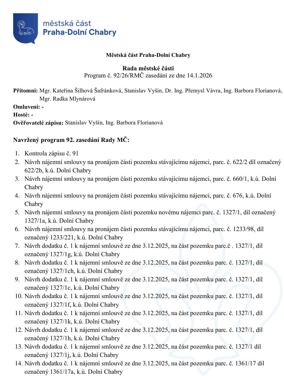 Městská část Praha-Dolní Chabry, Rada městské části, Program č. 92/26/RMČ zasedání ze dne 14.1.2026. Přítomni: Mgr. Kateřina Šilhová Šafránková, Stanislav Vyšín, Dr. Ing. Přemysl Vávra, Ing. Barbora Florianová, Mgr. Radka Mlynárová. Ověřovatelé zápisu: Stanislav Vyšín, Ing. Barbora Florianová. Program 92. zasedání Rady MČ: 1. Kontrola zápisu č. 91. 2. Návrh nájemní smlouvy na pronájem části pozemku stávajícímu nájemci, parc. č. 622/2 díl označený 622/2b, k.ú. Dolní Chabry. 3. Návrh nájemní smlouvy na pronájem části pozemku stávajícímu nájemci, parc. č. 660/1, k.ú. Dolní Chabry. 4. Návrh nájemní smlouvy na pronájem části pozemku stávajícímu nájemci, parc. č. 676, k.ú. Dolní Chabry. 5. Návrh nájemní smlouvy na pronájem části pozemku novému nájemci parc. č. 1327/1, díl označený 1327/1a, k.ú. Dolní Chabry. 6. Návrh nájemní smlouvy na pronájem části pozemku stávajícímu nájemci, parc. č. 1233/98, díl označený 1233/221, k.ú. Dolní Chabry. 7. Návrh dodatku č. 1 k nájemní smlouvě ze dne 3.12.2025, na část pozemku parc.č. 1327/1, díl označený 1327/1g, k.ú. Dolní Chabry. 8. Návrh dodatku č. 1 k nájemní smlouvě ze dne 3.12.2025, na část pozemku parc. č. 1327/1, díl označený 1327/1ch, k.ú. Dolní Chabry. 9. Návrh dodatku č. 1 k nájemní smlouvě ze dne 3.12.2025, na část pozemku parc. č. 1327/1, díl označený 1327/1c, k.ú. Dolní Chabry. 10. Návrh dodatku č. 1 k nájemní smlouvě ze dne 3.12.2025, na část pozemku parc. č. 1327/1, díl označený 1327/1f, k.ú. Dolní Chabry. 11. Návrh dodatku č. 1 k nájemní smlouvě ze dne 3.12.2025, na část pozemku parc. č. 1327/1, díl označený 1327/1k, k.ú. Dolní Chabry. 12. Návrh dodatku č. 1 k nájemní smlouvě ze dne 3.12.2025, na část pozemku parc. č. 1327/1, díl označený 1327/1h, k.ú. Dolní Chabry. 13. Návrh dodatku č. 1 k nájemní smlouvě ze dne 3.12.2025, na část pozemku parc. č. 1327/1, díl označený 1327/1j, k.ú. Dolní Chabry. 14. Návrh dodatku č. 1 k nájemní smlouvě ze dne 3.12.2025, na část pozemku parc. č. 1361/17 díl označený 1361/17a, k.ú. Dolní Chabry.