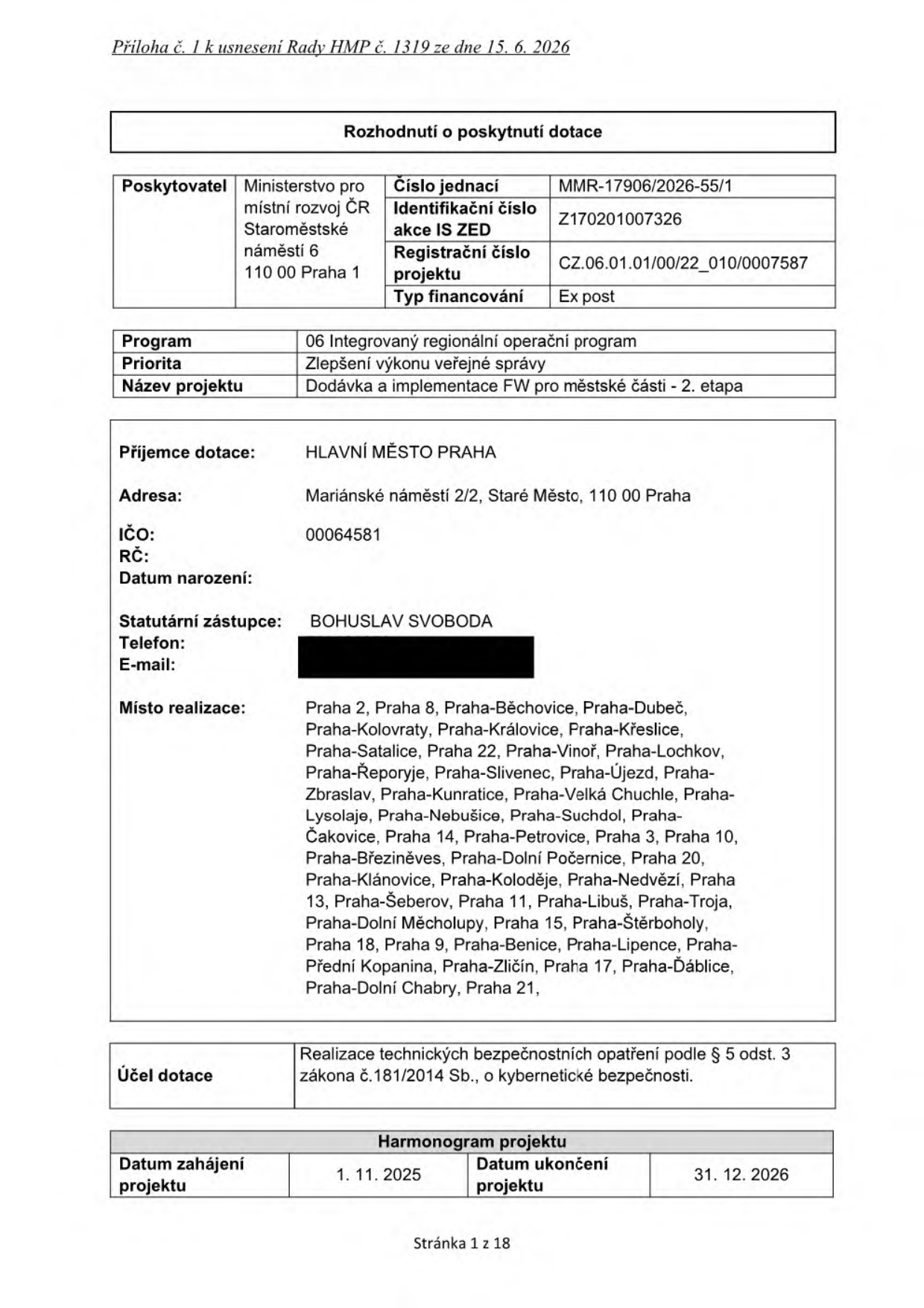Rozhodnutí o poskytnutí dotace, Příloha č. 1 k usnesení Rady HMP č. 1319 ze dne 15. 6. 2026. Poskytovatel: Ministerstvo pro místní rozvoj ČR, Staroměstské náměstí 6, 110 00 Praha 1. Číslo jednací: MMR-17906/2026-55/1. Identifikační číslo akce IS ZED: Z170201007326. Registrační číslo projektu: CZ.06.01.01/00/22_010/0007587. Typ financování: Ex post. Program: 06 Integrovaný regionální operační program. Priorita: Zlepšení výkonu veřejné správy. Název projektu: Dodávka a implementace FW pro městské části - 2. etapa. Příjemce dotace: HLAVNÍ MĚSTO PRAHA, Mariánské náměstí 2/2, Staré Město, 110 00 Praha. IČO: 00064581. Statutární zástupce: BOHUSLAV SVOBODA. Místo realizace: Praha 2, Praha 8, Praha-Běchovice, Praha-Dubeč, Praha-Kolovraty, Praha-Královice, Praha-Křeslice, Praha-Satalice, Praha 22, Praha-Vinoř, Praha-Lochkov, Praha-Řeporyje, Praha-Slivenec, Praha-Újezd, Praha-Zbraslav, Praha-Kunratice, Praha-Velká Chuchle, Praha-Lysolaje, Praha-Nebušice, Praha-Suchdol, Praha-Čakovice, Praha 14, Praha-Petrovice, Praha 3, Praha 10, Praha-Březiněves, Praha-Dolní Počernice, Praha 20, Praha-Klánovice, Praha-Koloděje, Praha-Nedvězí, Praha 13, Praha-Šeberov, Praha 11, Praha-Libuš, Praha-Troja, Praha-Dolní Měcholupy, Praha 15, Praha-Štěrboholy, Praha 18, Praha 9, Praha-Benice, Praha-Lipence, Praha-Přední Kopanina, Praha-Zličín, Praha 17, Praha-Ďáblice, Praha-Dolní Chabry, Praha 21. Účel dotace: Realizace technických bezpečnostních opatření podle § 5 odst. 3 zákona č. 181/2014 Sb., o kybernetické bezpečnosti. Harmonogram projektu: Datum zahájení projektu 1. 11. 2025, Datum ukončení projektu 31. 12. 2026. Stránka 1 z 18.