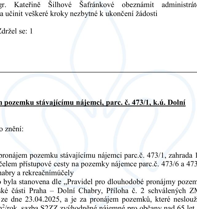 Výňatek z úředního dokumentu týkající se pronájmu pozemku: 'Gr. Kateřině Šilhové Šafránkové oznámit administrátoři a učinit veškeré kroky nezbytné k ukončení žádosti. Zdržel se: 1. Pronájem pozemku stávajícímu nájemci, parc. č. 473/1, k.ú. Dolní Chabry. Pronájem pozemku stávajícímu nájemci parc.č. 473/1, zahrada za účelem přístupové cesty na pozemky nájemce parc.č. 473/6 a 473/7, k.ú. Dolní Chabry a rekreačními účely. Nájemné bylo stanoveno dle „Pravidel pro dlouhodobé pronájmy pozemků Městské části Praha – Dolní Chabry, Příloha č. 2 schválených ZMČ dne 23.04.2025, a je za pronájem pozemků, které neslouží k podnikání, 20 Kč/m²/rok, sazba S2ZZ zvýhodněné nájemné pro občany nad 65 let.'