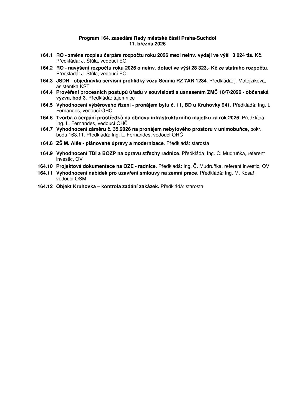 Program 164. zasedání Rady městské části Praha-Suchdol, 11. března 2026. Body jednání: 164.1 RO - změna rozpisu čerpání rozpočtu roku 2026 ve výši 3 024 tis. Kč (předkládá J. Štůla), 164.2 RO - navýšení rozpočtu roku 2026 o neinv. dotaci ve výši 28 323,- Kč ze státního rozpočtu (předkládá J. Štůla), 164.3 JSDH - objednávka servisní prohlídky vozu Scania RZ 7AR 1234 (předkládá j. Motejzíková), 164.4 Prověření procesních postupů úřadu v souvislosti s usnesením ZMČ 18/7/2026 - občanská výzva, bod 3 (předkládá tajemnice), 164.5 Vyhodnocení výběrového řízení - pronájem bytu č. 11, BD u Kruhovky 941 (předkládá Ing. L. Fernandes), 164.6 Tvorba a čerpání prostředků na obnovu infrastrukturního majetku za rok 2026 (předkládá Ing. L. Fernandes), 164.7 Vyhodnocení záměru č. 35.2026 na pronájem nebytového prostoru v unimobuňce, pokr. bodu 163.11 (předkládá Ing. L. Fernandes), 164.8 ZŠ M. Alše - plánované úpravy a modernizace (předkládá starosta), 164.9 Vyhodnocení TDI a BOZP na opravu střechy radnice (předkládá Ing. Č. Mudruňka), 164.10 Projektová dokumentace na OZE - radnice (předkládá Ing. Č. Mudruňka), 164.11 Vyhodnocení nabídek pro uzavření smlouvy na zemní práce (předkládá Ing. M. Kosař), 164.12 Objekt Kruhovka - kontrola zadání zakázek (předkládá starosta).