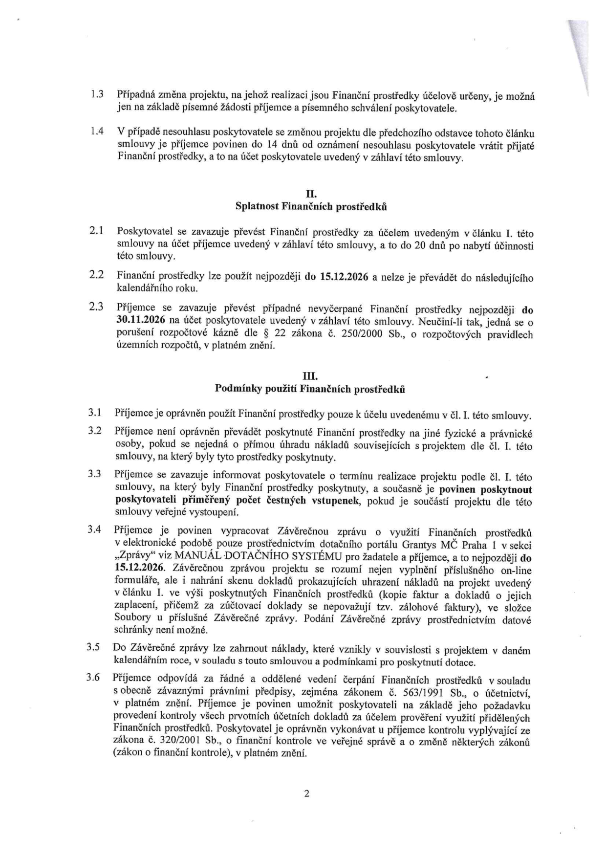 Text smlouvy o poskytnutí finančních prostředků:

1.3 Případná změna projektu, na jehož realizaci jsou Finanční prostředky účelově určeny, je možná jen na základě písemné žádosti příjemce a písemného schválení poskytovatele.
1.4 V případě nesouhlasu poskytovatele se změnou projektu dle předchozího odstavce tohoto článku smlouvy je příjemce povinen do 14 dnů od oznámení nesouhlasu poskytovatele vrátit přijaté Finanční prostředky, a to na účet poskytovatele uvedený v záhlaví této smlouvy.

II. Splatnost Finančních prostředků
2.1 Poskytovatel se zavazuje převést Finanční prostředky za účelem uvedeným v článku I. této smlouvy na účet příjemce uvedený v záhlaví této smlouvy, a to do 20 dnů po nabytí účinnosti této smlouvy.
2.2 Finanční prostředky lze použít nejpozději do 15.12.2026 a nelze je převádět do následujícího kalendářního roku.
2.3 Příjemce se zavazuje převést případné nevyčerpané Finanční prostředky nejpozději do 30.11.2026 na účet poskytovatele uvedený v záhlaví této smlouvy. Neučiní-li tak, jedná se o porušení rozpočtové kázně dle § 22 zákona č. 250/2000 Sb., o rozpočtových pravidlech územních rozpočtů, v platném znění.

III. Podmínky použití Finančních prostředků
3.1 Příjemce je oprávněn použít Finanční prostředky pouze k účelu uvedenému v čl. I. této smlouvy.
3.2 Příjemce není oprávněn převádět poskytnuté Finanční prostředky na jiné fyzické a právnické osoby, pokud se nejedná o přímou úhradu nákladů souvisejících s projektem dle čl. I. této smlouvy, na který byly tyto prostředky poskytnuty.
3.3 Příjemce se zavazuje informovat poskytovatele o termínu realizace projektu podle čl. I. této smlouvy, na který byly Finanční prostředky poskytnuty, a současně je povinen poskytnout poskytovateli přiměřený počet čestných vstupenek, pokud je součástí projektu dle této smlouvy veřejné vystoupení.
3.4 Příjemce je povinen vypracovat Závěrečnou zprávu o využití Finančních prostředků v elektronické podobě pouze prostřednictvím dotačního portálu Grantys MČ Praha 1 v sekci „Zprávy“ viz MANUÁL DOTAČNÍHO SYSTÉMU pro žadatele a příjemce, a to nejpozději do 15.12.2026. Závěrečnou zprávu projektu se rozumí nejen vyplnění příslušného on-line formuláře, ale i nahrání skenu dokladů prokazujících uhrazení nákladů na projekt uvedený v článku I. ve výši poskytnutých Finančních prostředků (kopie faktur a dokladů o jejich zaplacení, přičemž za zúčtovací doklady se nepovažují tzv. zálohové faktury), ve složce Soubory u příslušné Závěrečné zprávy. Podání Závěrečné zprávy prostřednictvím datové schránky není možné.
3.5 Do Závěrečné zprávy lze zahrnout náklady, které vznikly v souvislosti s projektem v daném kalendářním roce, v souladu s touto smlouvou a podmínkami pro poskytnutí dotace.
3.6 Příjemce odpovídá za řádné a oddělené vedení čerpání Finančních prostředků v souladu s obecně závaznými právními předpisy, zejména zákonem č. 563/1991 Sb., o účetnictví, v platném znění. Příjemce je povinen umožnit poskytovateli na základě jeho požadavku provedení kontroly všech prvotních účetních dokladů za účelem prověření využití přidělených Finančních prostředků. Poskytovatel je oprávněn vykonávat u příjemce kontrolu vyplývající ze zákona č. 320/2001 Sb., o finanční kontrole ve veřejné správě a o změně některých zákonů (zákon o finanční kontrole), v platném znění.