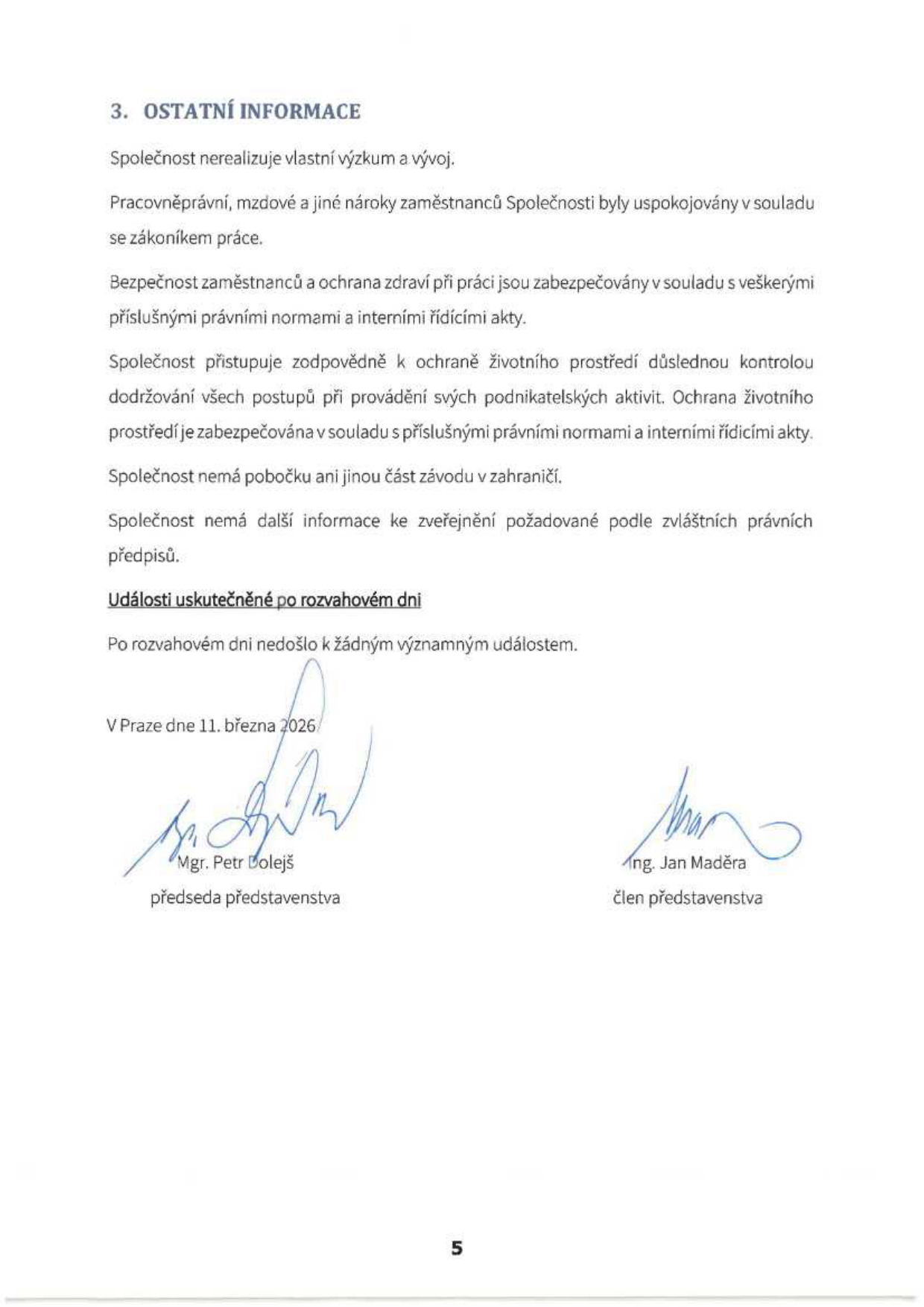 3. OSTATNÍ INFORMACE: Společnost nerealizuje vlastní výzkum a vývoj. Pracovněprávní, mzdové a jiné nároky zaměstnanců Společnosti byly uspokojovány v souladu se zákoníkem práce. Bezpečnost zaměstnanců a ochrana zdraví při práci jsou zabezpečovány v souladu s veškerými příslušnými právními normami a interními řídícími akty. Společnost přistupuje zodpovědně k ochraně životního prostředí důslednou kontrolou dodržování všech postupů při provádění svých podnikatelských aktivit. Ochrana životního prostředí je zabezpečována v souladu s příslušnými právními normami a interními řídícími akty. Společnost nemá pobočku ani jinou část závodu v zahraničí. Společnost nemá další informace ke zveřejnění požadované podle zvláštních právních předpisů. Události uskutečněné po rozvahovém dni: Po rozvahovém dni nedošlo k žádným významným událostem. V Praze dne 11. března 2026. Podepsáni: Mgr. Petr Dolejš, předseda představenstva a Ing. Jan Maděra, člen představenstva.