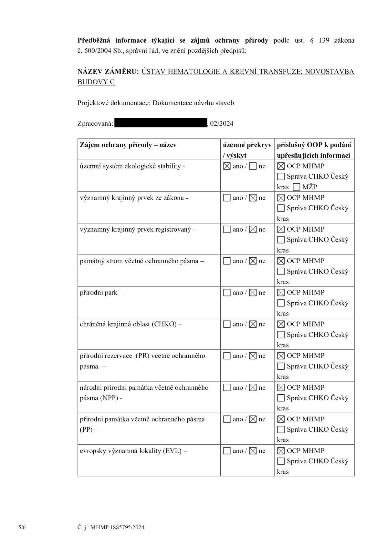 Předběžná informace týkající se zájmů ochrany přírody podle ust. § 139 zákona č. 500/2004 Sb., správní řád, ve znění pozdějších předpisů. NÁZEV ZÁMĚRU: ÚSTAV HEMATOLOGIE A KREVNÍ TRANSFUZE: NOVOSTAVBA BUDOVY C. Projektová dokumentace: Dokumentace návrhu staveb. Zpracovaná: 02/2024. Tabulka zájmů ochrany přírody: 1. Územní systém ekologické stability: ano, OCP MHMP. 2. Významný krajinný prvek ze zákona: ne, OCP MHMP. 3. Významný krajinný prvek registrovaný: ne, OCP MHMP. 4. Památný strom včetně ochranného pásma: ne, OCP MHMP. 5. Přírodní park: ne, OCP MHMP. 6. Chráněná krajinná oblast (CHKO): ne, OCP MHMP. 7. Přírodní rezervace (PR) včetně ochranného pásma: ne, OCP MHMP. 8. Národní přírodní památka včetně ochranného pásma (NPP): ne, OCP MHMP. 9. Přírodní památka včetně ochranného pásma (PP): ne, OCP MHMP. 10. Evropsky významná lokalita (EVL): ne, OCP MHMP. Č. j.: MHMP 1885795/2024.