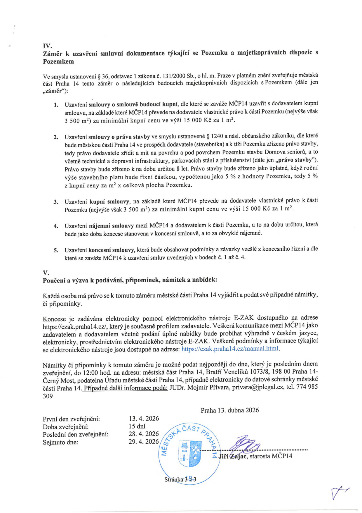 Úřední oznámení MČ Praha 14 o záměru majetkoprávních dispozic s pozemkem (IV. Záměr k uzavření smluvní dokumentace týkající se Pozemku a majetkoprávních dispozic s Pozemkem). Záměr zahrnuje: 1. Uzavření smlouvy o smlouvě budoucí kupní (převod části pozemku, max. 3500 m2, min. cena 15 000 Kč/m2). 2. Uzavření smlouvy o právu stavby (pro stavbu Domova seniorů, doba 8 let, roční stavební plat 5 % z hodnoty pozemku). 3. Uzavření kupní smlouvy. 4. Uzavření nájemní smlouvy. 5. Uzavření koncesní smlouvy. V. Poučení a výzva k podávání připomínek, námitek a nabídek: podání elektronicky přes nástroj E-ZAK (https://ezak.praha14.cz/), námitky lze podat do 28. 4. 2026 do 12:00 na adresu: Městská část Praha 14, Bratří Venclíků 1073/8, 198 00 Praha 14-Černý Most, nebo elektronicky. Kontakt: JUDr. Mojmír Přívara, privara@jplegal.cz, tel. 774 985 309. Datum zveřejnění: 13. 4. 2026, doba zveřejnění 15 dní, poslední den zveřejnění 28. 4. 2026, sejmuto dne 29. 4. 2026. Podepsán starosta MČ Praha 14 Jiří Zajac.