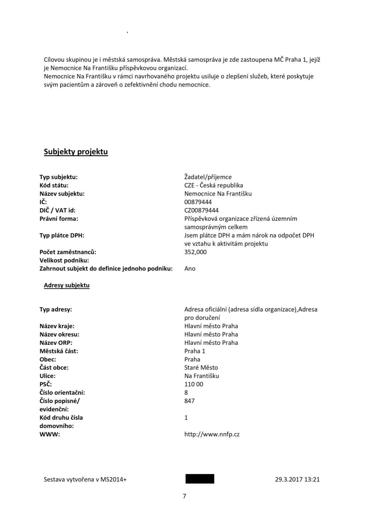 Dokument obsahuje informace o projektu a subjektu: Cílovou skupinou je městská samospráva zastoupená MČ Praha 1, jejíž je Nemocnice Na Františku příspěvkovou organizací. Nemocnice usiluje o zlepšení služeb a zefektivnění chodu. Subjekty projektu: Typ subjektu: Žadatel/příjemce; Kód státu: CZE - Česká republika; Název subjektu: Nemocnice Na Františku; IČ: 00879444; DIČ / VAT id: CZ00879444; Právní forma: Příspěvková organizace zřízená územním samosprávným celkem; Typ plátce DPH: Jsem plátce DPH a mám nárok na odpočet DPH ve vztahu k aktivitám projektu; Počet zaměstnanců: 352,000; Velikost podniku: ; Zahrnout subjekt do definice jednoho podniku: Ano. Adresy subjektu: Typ adresy: Adresa oficiální (adresa sídla organizace), Adresa pro doručení; Název kraje: Hlavní město Praha; Název okresu: Hlavní město Praha; Název ORP: Hlavní město Praha; Městská část: Praha 1; Obec: Praha; Část obce: Staré Město; Ulice: Na Františku; PSČ: 110 00; Číslo orientační: 8; Číslo popisné/evidenční: 847; Kód druhu čísla domovního: 1; WWW: http://www.nnfp.cz. Sestava vytvořena v MS2014+, datum 29.3.2017 13:21, strana 7.