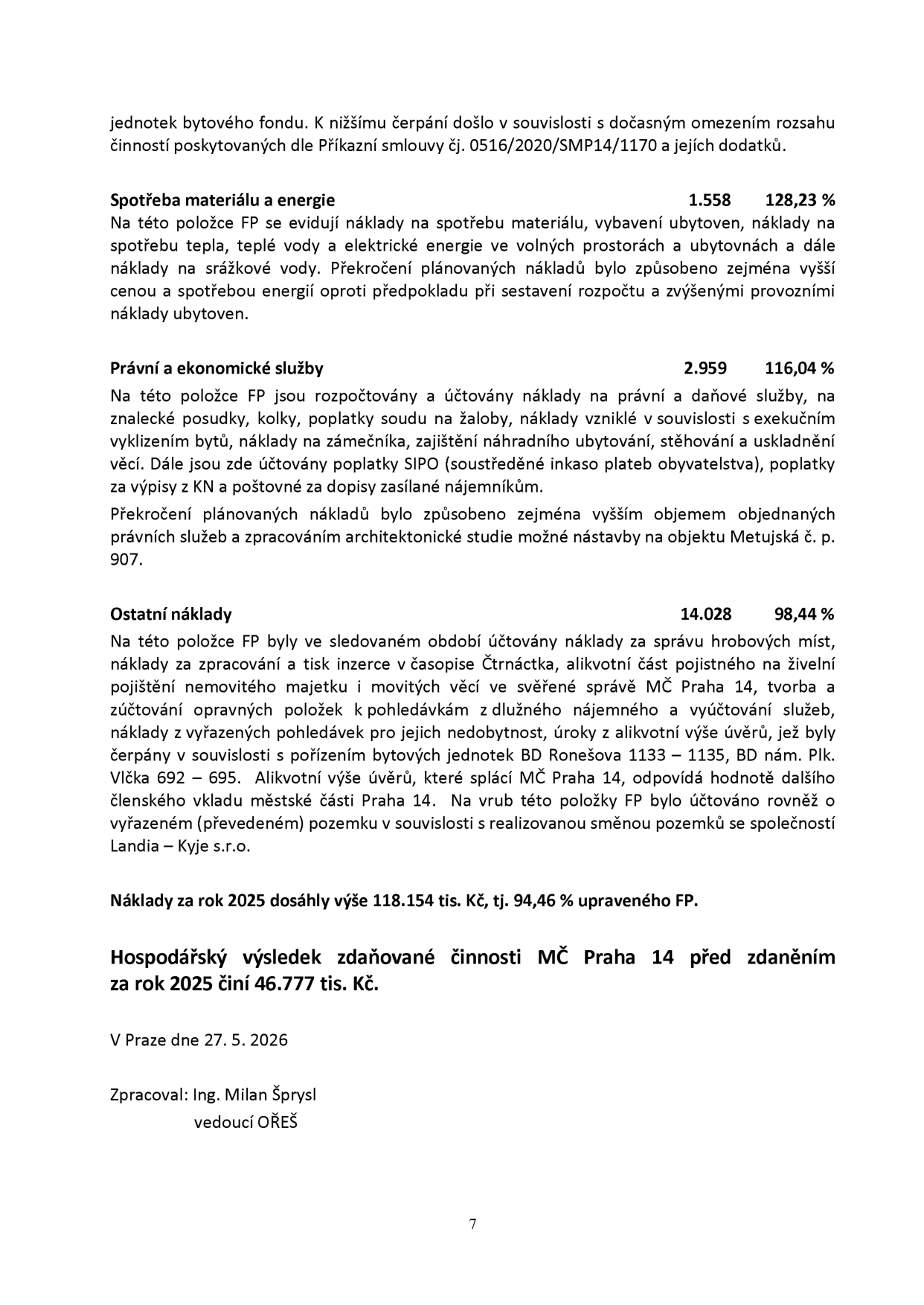 Textová část finanční zprávy (strana 7) obsahující komentář k hospodaření MČ Praha 14 za rok 2025:

- Spotřeba materiálu a energie: 1.558 (128,23 %). Důvodem překročení jsou vyšší ceny a spotřeba energií v ubytovnách.
- Právní a ekonomické služby: 2.959 (116,04 %). Důvodem je vyšší objem právních služeb a zpracování architektonické studie nástavby na objektu Metujská č. p. 907.
- Ostatní náklady: 14.028 (98,44 %). Zahrnuje správu hrobových míst, inzerci, pojištění, vyúčtování služeb, náklady spojené s BD Ronešova 1133–1135 a BD nám. Plk. Vlčka 692–695, úroky z úvěrů a směnu pozemků se společností Landia – Kyje s.r.o.
- Náklady za rok 2025: 118.154 tis. Kč (94,46 % upraveného FP).
- Hospodářský výsledek zdaňované činnosti MČ Praha 14 před zdaněním za rok 2025: 46.777 tis. Kč.
- Datum: V Praze dne 27. 5. 2026.
- Zpracoval: Ing. Milan Šprysl, vedoucí OŘEŠ.