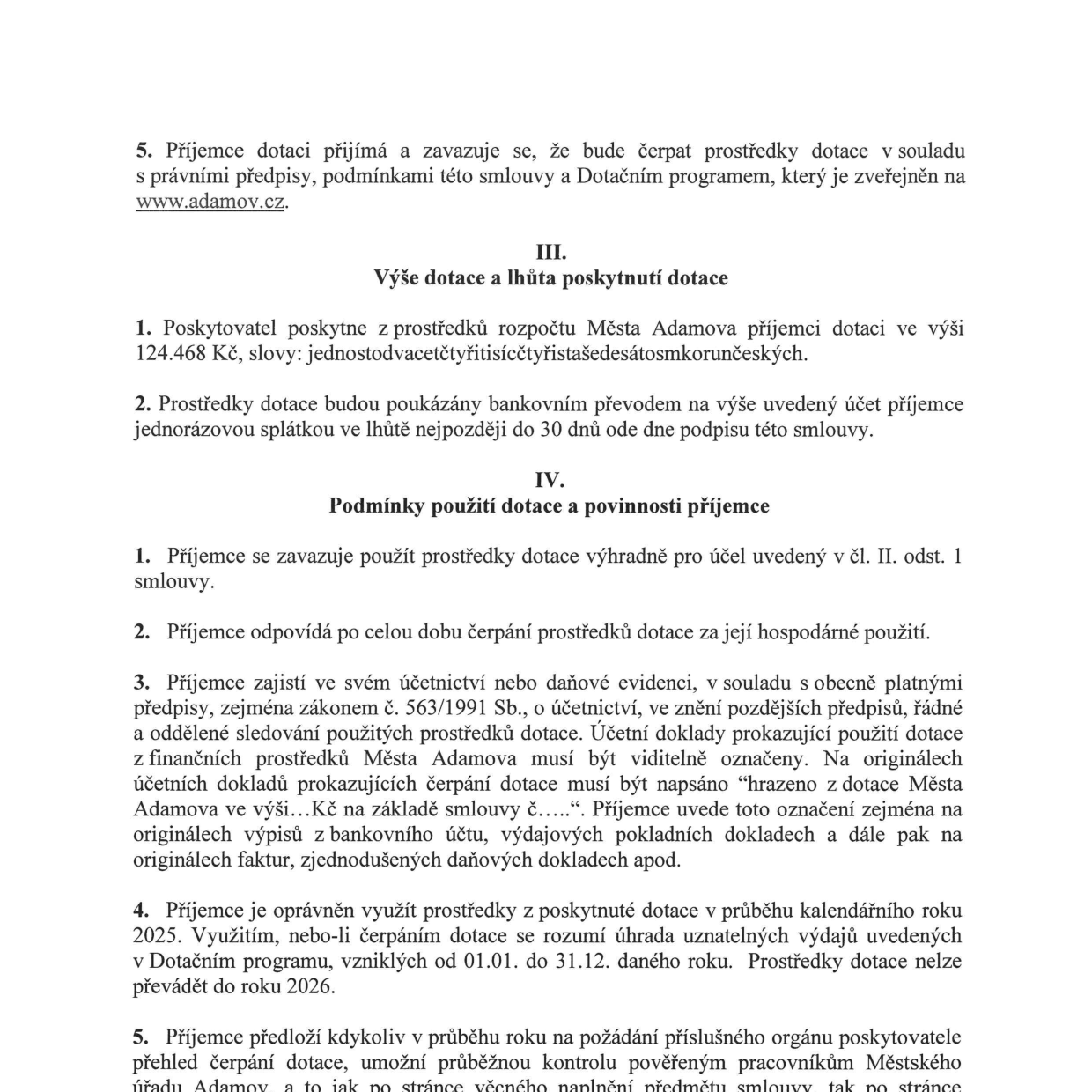 Výňatek ze smlouvy o poskytnutí dotace: 5. Příjemce dotace se zavazuje čerpat prostředky v souladu s předpisy a programem na www.adamov.cz. Článek III: Výše dotace a lhůta poskytnutí dotace: 1. Poskytovatel poskytne dotaci 124 468 Kč (jednostodvacetčtyřitisícčtyřistašedesát korun českých). 2. Prostředky budou poukázány jednorázově do 30 dnů od podpisu smlouvy. Článek IV: Podmínky použití dotace a povinnosti příjemce: 1. Použití výhradně pro účel dle čl. II. odst. 1. 2. Příjemce odpovídá za hospodárné použití. 3. Povinnost vést řádnou evidenci a označovat účetní doklady textem „hrazeno z dotace Města Adamova ve výši...Kč na základě smlouvy č.....“. 4. Prostředky lze využít v kalendářním roce 2025 (od 01.01. do 31.12.), nelze převádět do roku 2026. 5. Příjemce předloží na požádání přehled čerpání a umožní kontrolu pověřeným pracovníkům Městského úřadu Adamov.