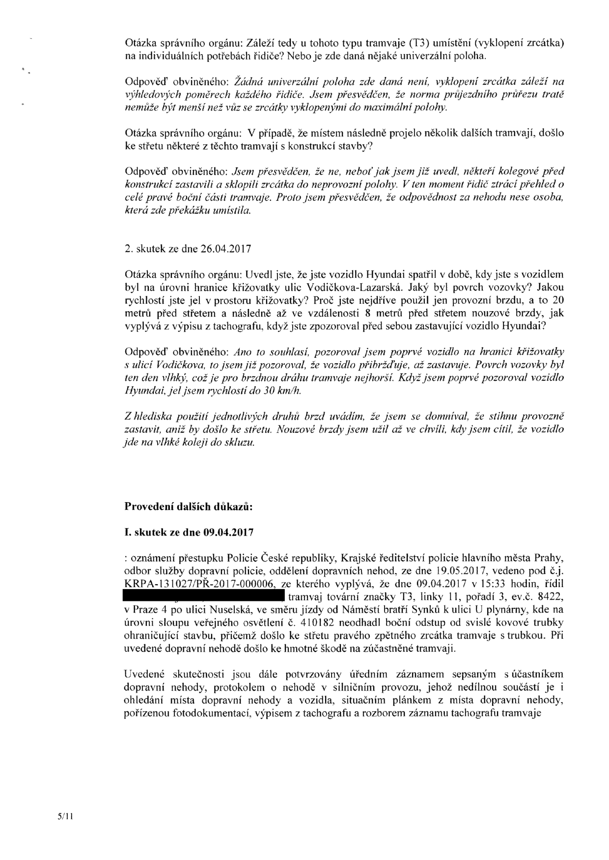 Úřední dokument obsahující výpověď řidiče tramvaje a popis dopravních nehod. Obsah: 1) Otázky a odpovědi ohledně nastavení zrcátek u tramvaje typu T3 a odpovědnosti za střet s překážkou. 2) Skutek ze dne 26.04.2017: výslech řidiče k nehodě s vozidlem Hyundai na křižovatce ulic Vodičkova-Lazarská, popis brzdění a stavu vozovky. 3) Skutek ze dne 09.04.2017: oznámení přestupku Policie ČR (č.j. KRPA-131027/PŘ-2017-000006) ze dne 19.05.2017. Popis nehody: dne 09.04.2017 v 15:33 řidič tramvaje T3, linka 11, pořadí 3, ev.č. 8422, v Praze 4 v ulici Nuselská (směr Náměstí bratří Synků k ulici U plynárny) narazil pravým zpětným zrcátkem do sloupu veřejného osvětlení č. 410182. Uvedeno, že skutečnosti jsou potvrzeny úředním záznamem, protokolem o nehodě, situačním plánkem, fotodokumentací a výpisem z tachografu.
