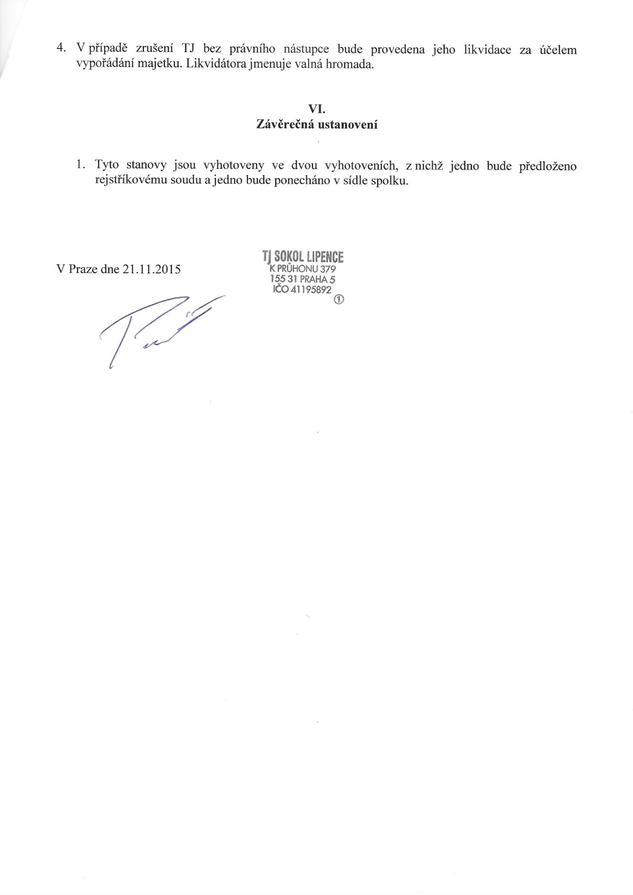 Závěrečná ustanovení stanov TJ Sokol Lipence: 4. V případě zrušení TJ bez právního nástupce bude provedena jeho likvidace za účelem vypořádání majetku. Likvidátora jmenuje valná hromada. VI. Závěrečná ustanovení: 1. Tyto stanovy jsou vyhotoveny ve dvou vyhotoveních, z nichž jedno bude předloženo rejstříkovému soudu a jedno bude ponecháno v sídle spolku. V Praze dne 21.11.2015. Razítko: TJ SOKOL LIPENCE, K PRŮHONU 379, 155 31 PRAHA 5, IČO 41195892.