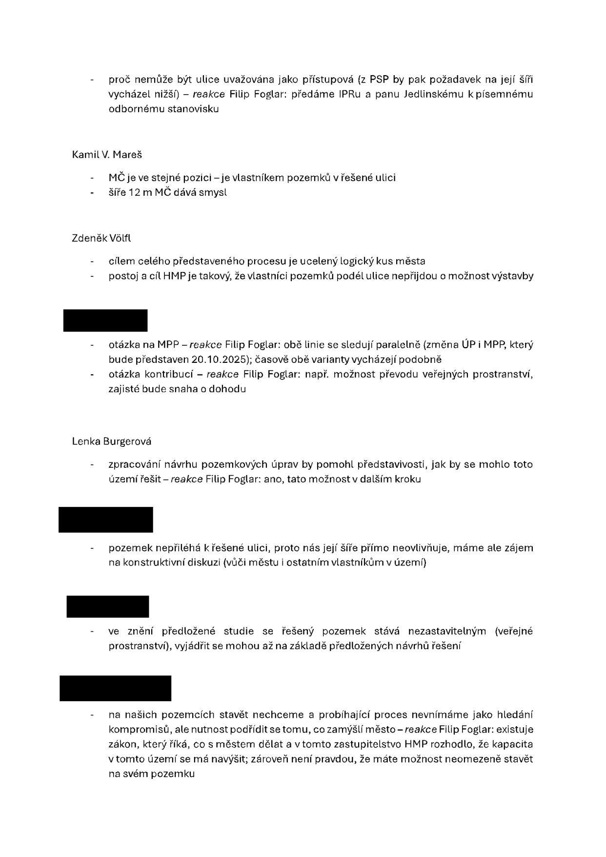 Zápis z jednání (diskuse): 
- Dotaz: proč nemůže být ulice uvažována jako přístupová (z PSP by pak požadavek na její šíři vycházel nižší) – reakce Filip Foglar: předáme IPRu a panu Jedlinskému k písemnému odbornému stanovisku.

Kamil V. Mareš:
- MČ je ve stejné pozici – je vlastníkem pozemků v řešené ulici.
- Šíře 12 m MČ dává smysl.

Zdeněk Völfl:
- Cílem celého představeného procesu je ucelený logický kus města.
- Postoj a cíl HMP je takový, že vlastníci pozemků podél ulice nepřijdou o možnost výstavby.

Účastník 1:
- Otázka na MPP – reakce Filip Foglar: obě linie se sledují paralelně (změna ÚP i MPP, který bude představen 20.10.2025); časově obě varianty vycházejí podobně.
- Otázka kontribucí – reakce Filip Foglar: např. možnost převodu veřejných prostranství, zajisté bude snaha o dohodu.

Lenka Burgerová:
- Zpracování návrhu pozemkových úprav by pomohl představosti, jak by se mohlo toto území řešit – reakce Filip Foglar: ano, tato možnost v dalším kroku.

Účastník 2:
- Pozemek nepřiléhá k řešené ulici, proto nás její šíře přímo neovlivňuje, máme ale zájem na konstruktivní diskuzi (vůči městu i ostatním vlastníkům v území).

Účastník 3:
- Ve znění předložené studie se řešený pozemek stává nezastavitelným (veřejné prostranství), vyjádřit se mohou až na základě předložených návrhů řešení.

Účastník 4:
- Na našich pozemcích stavět nechceme a probíhající proces nevnímáme jako hledání kompromisů, ale nutnost podřídit se tomu, co zamýšlí město – reakce Filip Foglar: existuje zákon, který říká, co s městem dělat a v tomto zastupitelstvo HMP rozhodlo, že kapacita v tomto území se má navýšit; zároveň není pravdou, že máte možnost neomezeně stavět na svém pozemku.