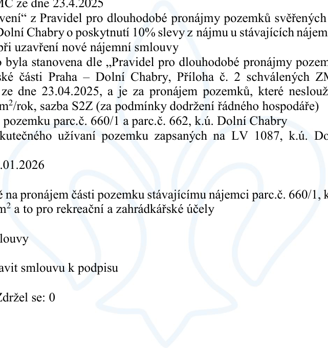 Výňatek z usnesení zastupitelstva městské části Praha – Dolní Chabry ze dne 23.4.2025. Předmětem je schválení 10% slevy z nájmu u stávajících nájemců při uzavření nové nájemní smlouvy. Sazba nájemného byla stanovena dle „Pravidel pro dlouhodobé pronájmy pozemků svěřených MČ Praha – Dolní Chabry“, příloha č. 2, schválených ZMČ dne 23.04.2025. Jedná se o pronájem pozemků, které neslouží k podnikání, za cenu 20 Kč/m²/rok (sazba S2Z při dodržení podmínek řádného hospodáře). Týká se pozemků parc. č. 660/1 a parc. č. 662, k.ú. Dolní Chabry, a skutečného užívání pozemků zapsaných na LV 1087, k.ú. Dolní Chabry. Nájemní smlouva je platná od 01.01.2026 pro část pozemku parc. č. 660/1 pro rekreaci a zahrádkářské účely. Usnesení ukládá připravit smlouvu k podpisu. Hlasování: Pro, Proti, Zdržel se: 0.