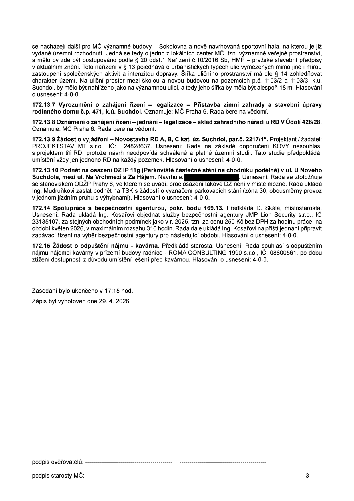 Zápis z jednání rady MČ Praha 6 (strana 3): 
- Pokračování bodu o uličním prostoru mezi školou a novou budovou (pozemky 1103/2 a 1103/3, k.ú. Suchdol), požadovaná šířka 18 m.
- 172.13.7: Vyrozumění o zahájení řízení – legalizace přístavby zimní zahrady a stavební úpravy RD č.p. 471, k.ú. Suchdol.
- 172.13.8: Oznámení o zahájení řízení – legalizace skladu zahradního nářadí u RD v Údolí 428/28.
- 172.13.9: Žádost o vyjádření – novostavba RD A, B, C, k.ú. Suchdol, par.č. 2217/1. Projektant: PROJEKTSTAV MT s.r.o., IČ: 24828637. Rada nesouhlasí (požadavek na 1 RD na pozemek).
- 172.13.10: Podnět na osazení DZ IP 11g (parkoviště) v ul. U Nového Suchdola, mezi ul. Na Vrchmezí a Za Hájem. Rada se ztotožňuje se stanoviskem ODŽP Praha 6 (osazení není možné).
- 172.14: Spolupráce s bezpečnostní agenturou (pokračování bodu 169.13). Rada schválila objednávku služeb JMP Lion Security s.r.o., IČ: 23135107, na květen 2026, max. 310 hodin, cena 250 Kč/hod bez DPH.
- 172.15: Žádost o odpuštění nájmu – kavárna. Rada souhlasí s odpuštěním nájmu pro ROMA CONSULTING 1990 s.r.o., IČ: 08800561, z důvodu lešení před kavárnou.
- Zasedání ukončeno v 17:15 hod. Zápis vyhotoven 29. 4. 2026.
