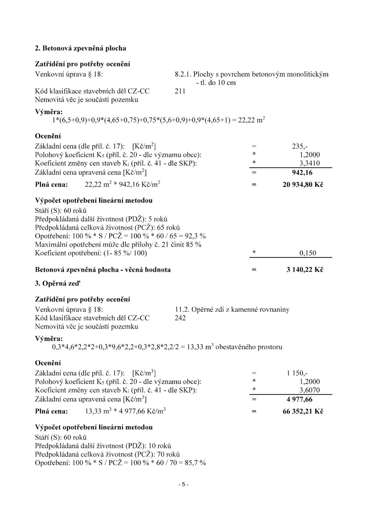 Dokument obsahuje výpočet ocenění dvou stavebních objektů:

2. Betonová zpevněná plocha:
- Klasifikace: 8.2.1. Plochy s povrchem betonovým monolitickým - tl. do 10 cm, kód CZ-CC 211.
- Výměra: 22,22 m2.
- Ocenění: Základní cena 235 Kč/m2, koeficient K5 1,2000, koeficient Ki 3,3410. Upravená cena 942,16 Kč/m2. Plná cena: 20 934,80 Kč.
- Opotřebení: Stáří 60 let, celková životnost 65 let, opotřebení 92,3 %, maximální opotřebení 85 %. Koeficient opotřebení 0,150. Věcná hodnota: 3 140,22 Kč.

3. Opěrná zeď:
- Klasifikace: 11.2. Opěrné zdi z kamenné rovnaniny, kód CZ-CC 242.
- Výměra: 13,33 m3.
- Ocenění: Základní cena 1 150 Kč/m3, koeficient K5 1,2000, koeficient Ki 3,6070. Upravená cena 4 977,66 Kč/m3. Plná cena: 66 352,21 Kč.
- Opotřebení: Stáří 60 let, celková životnost 70 let, opotřebení 85,7 %.