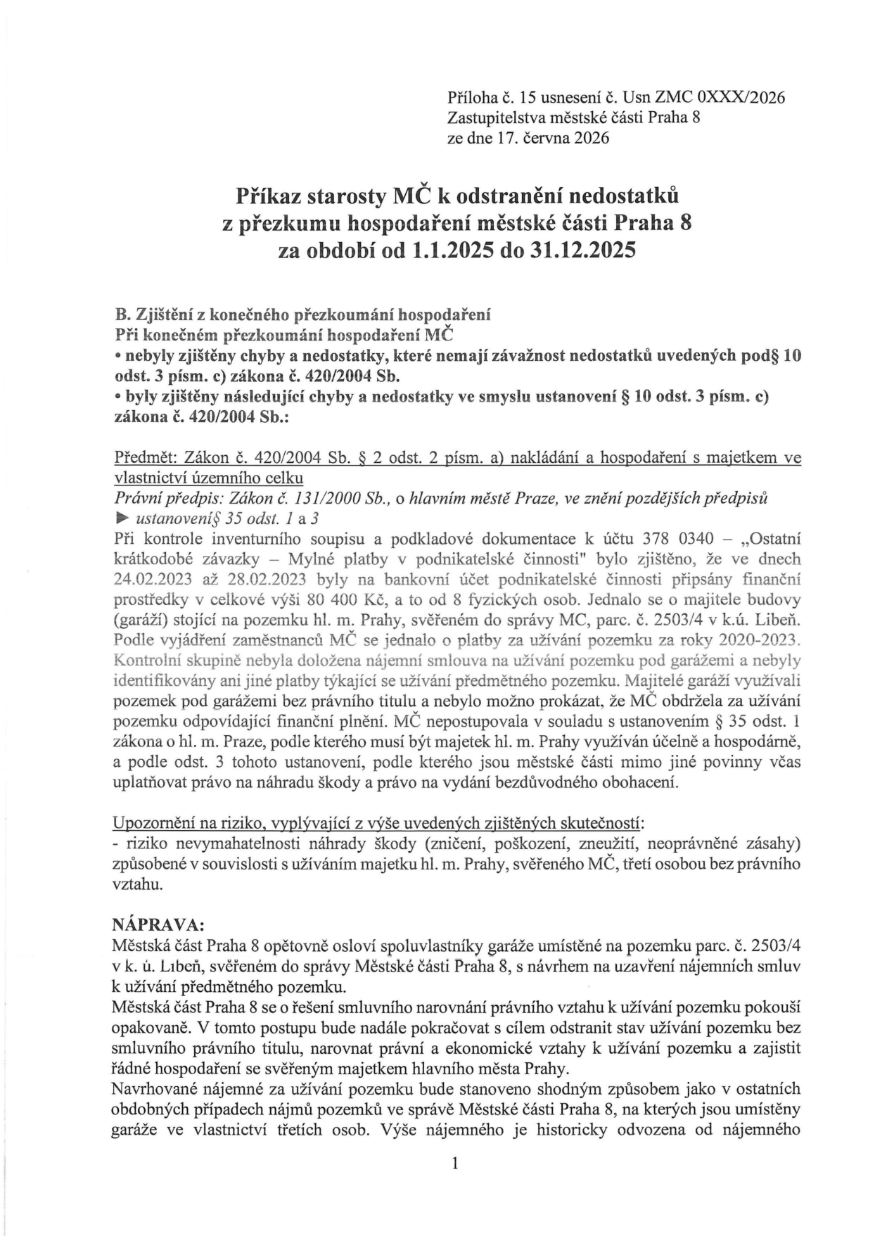 Příloha č. 15 usnesení č. Usn ZMC 0XXX/2026 Zastupitelstva městské části Praha 8 ze dne 17. června 2026. Příkaz starosty MČ k odstranění nedostatků z přezkumu hospodaření městské části Praha 8 za období od 1.1.2025 do 31.12.2025. B. Zjištění z konečného přezkoumání hospodaření MČ: byly zjištěny chyby a nedostatky ve smyslu ustanovení § 10 odst. 3 písm. c) zákona č. 420/2004 Sb. Předmět: Zákon č. 420/2004 Sb. § 2 odst. 2 písm. a) nakládání a hospodaření s majetkem ve vlastnictví územního celku. Právní předpis: Zákon č. 131/2000 Sb., o hlavním městě Praze, ve znění pozdějších předpisů, ustanovení § 35 odst. 1 a 3. Při kontrole inventurního soupisu a podkladové dokumentace k účtu 378 0340 – „Ostatní krátkodobé závazky – Mylné platby v podnikatelské činnosti“ bylo zjištěno, že ve dnech 24.02.2023 až 28.02.2023 byly na bankovní účet podnikatelské činnosti připsány finanční prostředky v celkové výši 80 400 Kč, a to od 8 fyzických osob. Jednalo se o majitele budovy (garáží) stojící na pozemku hl. m. Prahy, svěřeném do správy MC, parc. č. 2503/4 v k.ú. Libeň. Podle vyjádření zaměstnanců MČ se jednalo o platby za užívání pozemku za roky 2020-2023. Kontrolní skupině nebyla doložena nájemní smlouva na užívání pozemku pod garážemi a nebyly identifikovány ani jiné platby týkající se užívání předmětného pozemku. Majitelé garáží využívali pozemek pod garážemi bez právního titulu a nebylo možno prokázat, že MČ obdržela za užívání pozemku odpovídající finanční plnění. MČ nepostupovala v souladu s ustanovením § 35 odst. 1 zákona o hl. m. Praze, podle kterého musí být majetek hl. m. Prahy využíván účelně a hospodárně, a podle odst. 3 tohoto ustanovení, podle kterého jsou městské části mimo jiné povinny včas uplatňovat právo na náhradu škody a právo na vydání bezdůvodného obohacení. Upozornění na riziko: riziko nevymahatelnosti náhrady škody (zničení, poškození, zneužití, neoprávněné zásahy) způsobené v souvislosti s užíváním majetku hl. m. Prahy, svěřeného MČ, třetí osobou bez právního vztahu. NÁPRAVA: Městská část Praha 8 opětovně osloví spoluvlastníky garáže umístěné na pozemku parc. č. 2503/4 v k. ú. Libeň, svěřeném do správy Městské části Praha 8, s návrhem na uzavření nájemních smluv k užívání předmětného pozemku. Městská část Praha 8 se o řešení smluvního narovnání právního vztahu k užívání pozemku pokouší opakovaně. V tomto postupu bude nadále pokračovat s cílem odstranit stav užívání pozemku bez smluvního právního titulu, narovnat právní a ekonomické vztahy k užívání pozemku a zajistit řádné hospodaření se svěřeným majetkem hlavního města Prahy. Navrhované nájemné za užívání pozemku bude stanoveno shodným způsobem jako v ostatních obdobných případech nájmů pozemků ve správě Městské části Praha 8, na kterých jsou umístěny garáže ve vlastnictví třetích osob. Výše nájemného je historicky odvozena od nájemného.