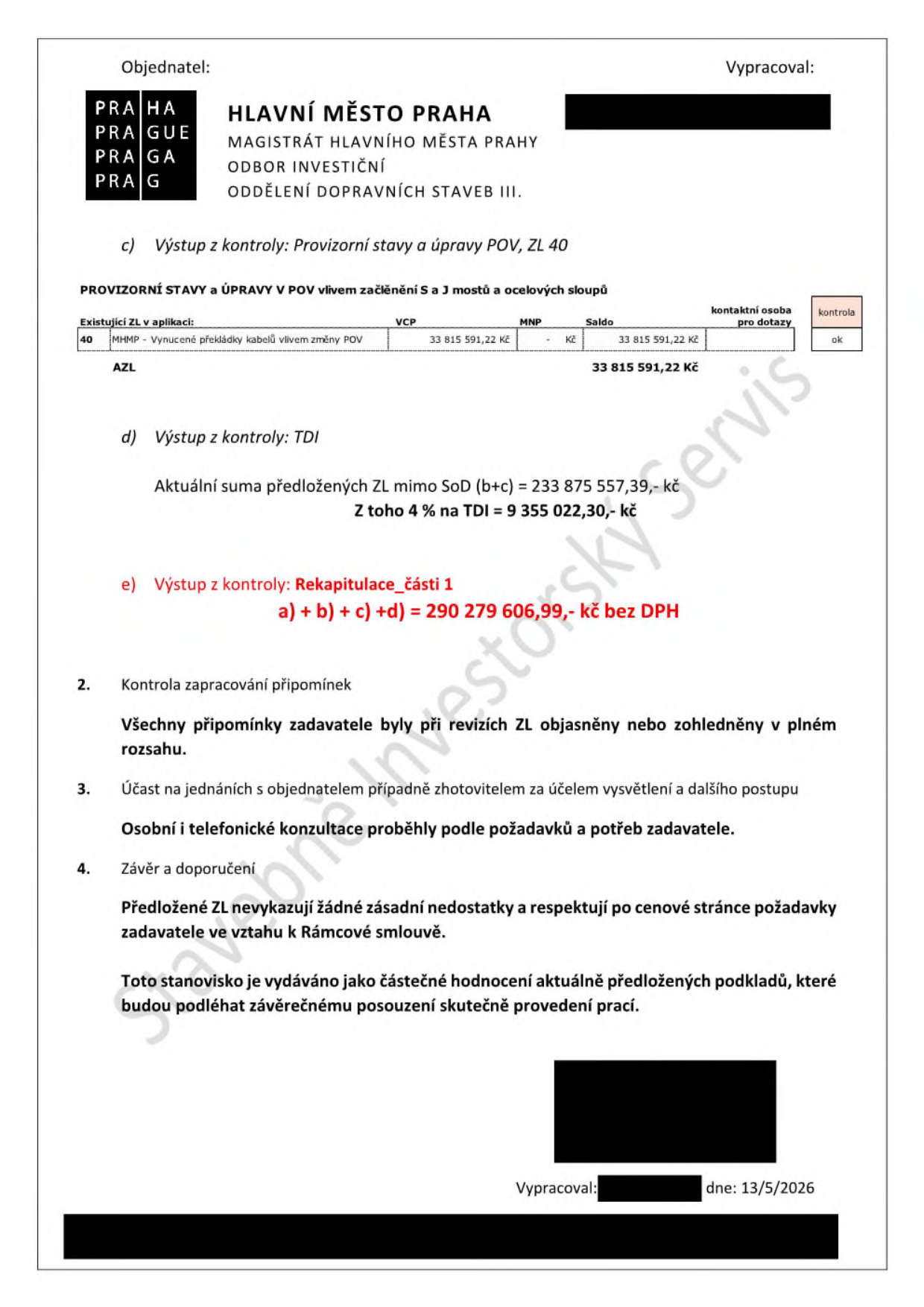 Dokument Hlavního města Prahy, Magistrátu hl. m. Prahy, odboru investičního, oddělení dopravních staveb III. Obsah: c) Výstup z kontroly: Provizorní stavy a úpravy POV, ZL 40. Tabulka: ZL 40, MHMP - Vynucené překládky kabelů vlivem změny POV, VCP 33 815 591,22 Kč, MNP 0 Kč, Saldo 33 815 591,22 Kč, kontrola ok. d) Výstup z kontroly: TDI, Aktuální suma předložených ZL mimo SoD (b+c) = 233 875 557,39 Kč, z toho 4 % na TDI = 9 355 022,30 Kč. e) Výstup z kontroly: Rekapitulace_části 1, a) + b) + c) +d) = 290 279 606,99 Kč bez DPH. 2. Kontrola zapracování připomínek: Všechny připomínky zadavatele byly při revizích ZL objasněny nebo zohledněny v plném rozsahu. 3. Účast na jednáních s objednatelem případně zhotovitelem za účelem vysvětlení a dalšího postupu: Osobní i telefonické konzultace proběhly podle požadavků a potřeb zadavatele. 4. Závěr a doporučení: Předložené ZL nevykazují žádné zásadní nedostatky a respektují po cenové stránce požadavky zadavatele ve vztahu k Rámcové smlouvě. Toto stanovisko je vydáváno jako částečné hodnocení aktuálně předložených podkladů, které budou podléhat závěrečnému posouzení skutečně provedení prací. Vypracováno dne 13/5/2026.