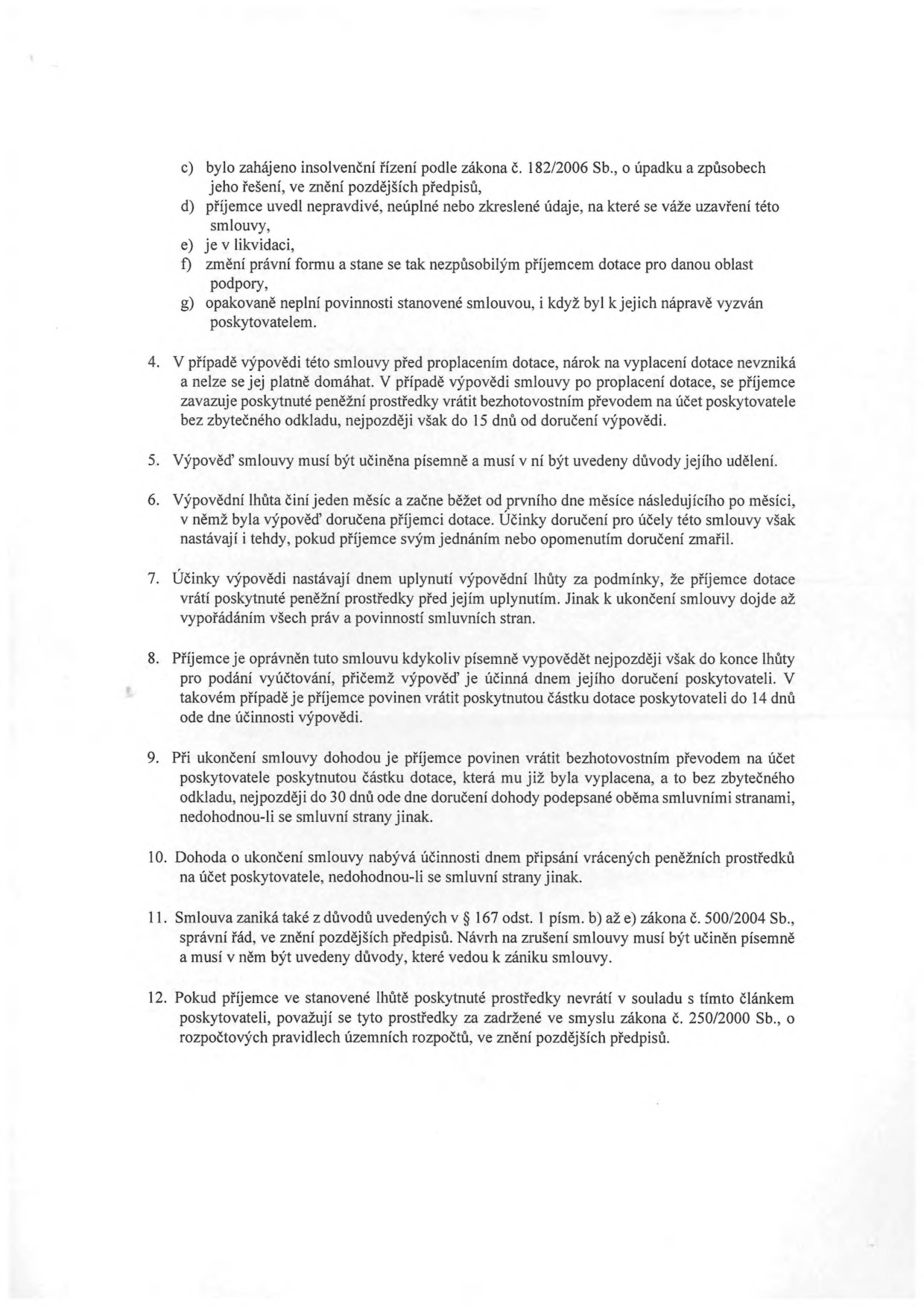 Text dokumentu obsahující právní podmínky ukončení smlouvy o poskytnutí dotace:

c) bylo zahájeno insolvenční řízení podle zákona č. 182/2006 Sb., o úpadku a způsobech jeho řešení, ve znění pozdějších předpisů,
d) příjemce uvedl nepravdivé, neúplné nebo zkreslené údaje, na které se váže uzavření této smlouvy,
e) je v likvidaci,
f) změní právní formu a stane se tak nezpůsobilým příjemcem dotace pro danou oblast podpory,
g) opakovaně neplní povinnosti stanovené smlouvou, i když byl k jejich nápravě vyzván poskytovatelem.

4. V případě výpovědi této smlouvy před proplacením dotace, nárok na vyplacení dotace nevzniká a nelze se jej platně domáhat. V případě výpovědi smlouvy po proplacení dotace, se příjemce zavazuje poskytnuté peněžní prostředky vrátit bezhotovostním převodem na účet poskytovatele bez zbytečného odkladu, nejpozději však do 15 dnů od doručení výpovědi.
5. Výpověď smlouvy musí být učiněna písemně a musí v ní být uvedeny důvody jejího udělení.
6. Výpovědní lhůta činí jeden měsíc a začne běžet od prvního dne měsíce následujícího po měsíci, v němž byla výpověď doručena příjemci dotace. Účinky doručení pro účely této smlouvy však nastávají i tehdy, pokud příjemce svým jednáním nebo opomenutím doručení zmařil.
7. Účinky výpovědi nastávají dnem uplynutí výpovědní lhůty za podmínky, že příjemce dotace vrátí poskytnuté peněžní prostředky před jejím uplynutím. Jinak k ukončení smlouvy dojde až vypořádáním všech práv a povinností smluvních stran.
8. Příjemce je oprávněn tuto smlouvu kdykoliv písemně vypovědět nejpozději však do konce lhůty pro podání vyúčtování, přičemž výpověď je účinná dnem jejího doručení poskytovateli. V takovém případě je příjemce povinen vrátit poskytnutou částku dotace poskytovateli do 14 dnů ode dne účinnosti výpovědi.
9. Při ukončení smlouvy dohodou je příjemce povinen vrátit bezhotovostním převodem na účet poskytovatele poskytnutou částku dotace, která mu již byla vyplacena, a to bez zbytečného odkladu, nejpozději do 30 dnů ode dne doručení dohody podepsané oběma smluvními stranami, nedohodnou-li se smluvní strany jinak.
10. Dohoda o ukončení smlouvy nabývá účinnosti dnem připsání vrácených peněžních prostředků na účet poskytovatele, nedohodnou-li se smluvní strany jinak.
11. Smlouva zaniká také z důvodů uvedených v § 167 odst. 1 písm. b) až e) zákona č. 500/2004 Sb., správní řád, ve znění pozdějších předpisů. Návrh na zrušení smlouvy musí být učiněn písemně a musí v něm být uvedeny důvody, které vedou k zániku smlouvy.
12. Pokud příjemce ve stanovené lhůtě poskytnuté prostředky nevrátí v souladu s tímto článkem poskytovateli, považují se tyto prostředky za zadržené ve smyslu zákona č. 250/2000 Sb., o rozpočtových pravidlech územních rozpočtů, ve znění pozdějších předpisů.
