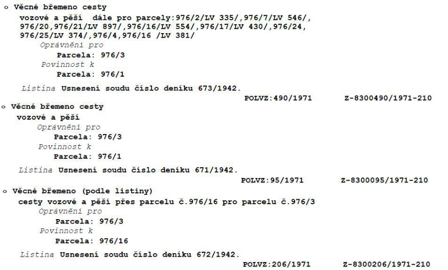 Výpis věcných břemen z katastru nemovitostí:

1. Věcné břemeno cesty vozové a pěší pro parcely: 976/2/LV 335/, 976/7/LV 546/, 976/20, 976/21/LV 897/, 976/16/LV 554/, 976/17/LV 430/, 976/24, 976/25/LV 374/, 976/4, 976/16 /LV 381/. Oprávnění pro parcela 976/3, povinnost k parcela 976/1. Listina: Usnesení soudu číslo deníku 673/1942. POLVZ: 490/1971, Z-8300490/1971-210.

2. Věcné břemeno cesty vozové a pěší. Oprávnění pro parcela 976/3, povinnost k parcela 976/1. Listina: Usnesení soudu číslo deníku 671/1942. POLVZ: 95/1971, Z-8300095/1971-210.

3. Věcné břemeno (podle listiny) cesty vozové a pěší přes parcelu č. 976/16 pro parcelu č. 976/3. Oprávnění pro parcela 976/3, povinnost k parcela 976/16. Listina: Usnesení soudu číslo deníku 672/1942. POLVZ: 206/1971, Z-8300206/1971-210.