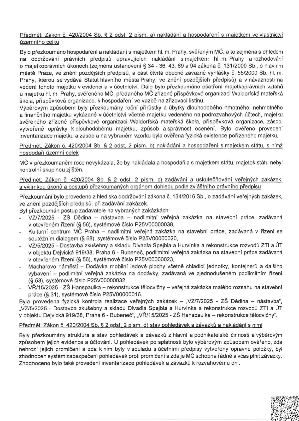 Zpráva o výsledku přezkoumání hospodaření MČ podle zákona č. 420/2004 Sb. Obsahuje čtyři hlavní body: 1) Nakládání s majetkem hl. m. Prahy svěřeným MČ (včetně kontroly majetku Waldorfské mateřské školy). 2) Nakládání s majetkem státu (nebylo zjištěno). 3) Zadávání veřejných zakázek: přezkoumány zakázky VZ/7/2025 (ZŠ Dědina), Kulturní centrum MČ Praha, VZ/5/2025 (Divadlo Spejbla a Hurvínka), Macharovo náměstí (mobilní ledové plochy) a VŘ/15/2025 (ZŠ Hanspaulka). 4) Stav pohledávek a závazků: kontrola evidence, účtování, promlčení a schopnost plnit závazky.