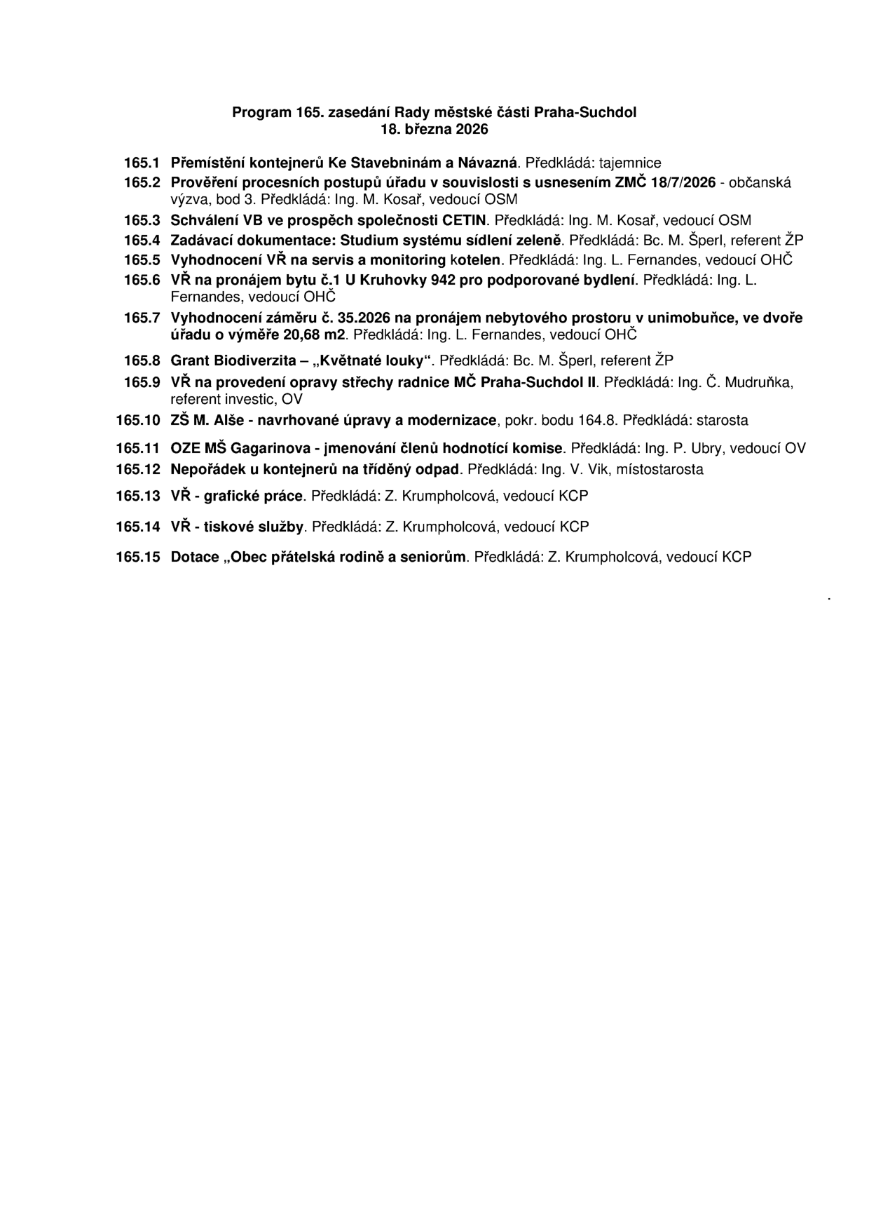 Program 165. zasedání Rady městské části Praha-Suchdol, 18. března 2026. Body jednání: 165.1 Přemístění kontejnerů Ke Stavebninám a Návazná, 165.2 Prověření procesních postupů úřadu v souvislosti s usnesením ZMČ 18/7/2026 - občanská výzva, bod 3, 165.3 Schválení VB ve prospěch společnosti CETIN, 165.4 Zadávací dokumentace: Studium systému sídlení zeleně, 165.5 Vyhodnocení VŘ na servis a monitoring kotelen, 165.6 VŘ na pronájem bytu č.1 U Kruhovky 942 pro podporované bydlení, 165.7 Vyhodnocení záměru č. 35.2026 na pronájem nebytového prostoru v unimobuňce, ve dvoře úřadu o výměře 20,68 m2, 165.8 Grant Biodiverzita – „Květnaté louky“, 165.9 VŘ na provedení opravy střechy radnice MČ Praha-Suchdol II, 165.10 ZŠ M. Alše - navrhované úpravy a modernizace, 165.11 OZE MŠ Gagarinova - jmenování členů hodnotící komise, 165.12 Nepořádek u kontejnerů na tříděný odpad, 165.13 VŘ - grafické práce, 165.14 VŘ - tiskové služby, 165.15 Dotace „Obec přátelská rodině a seniorům“.